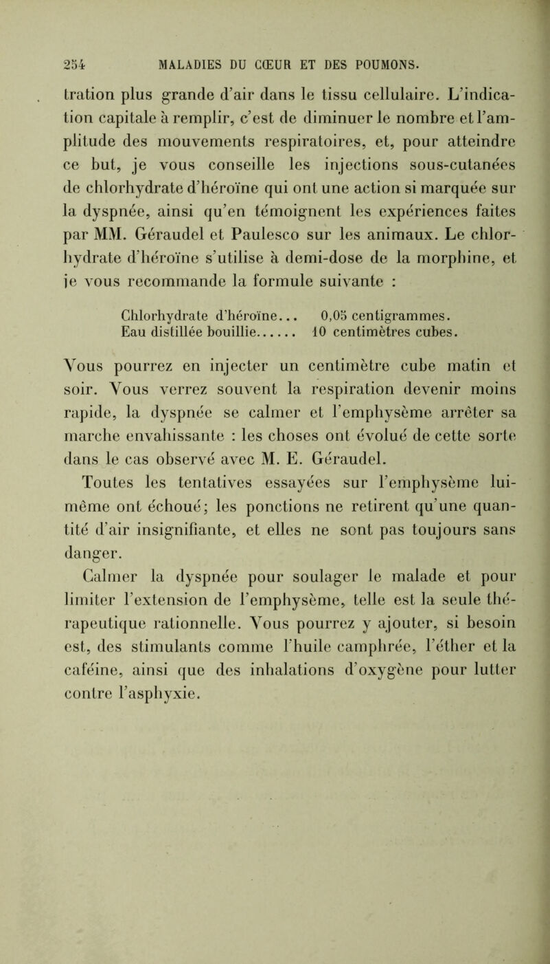 tration plus grande d’air dans le tissu cellulaire. L’indica- tion capitale à remplir, c’est de diminuer le nombre et l’am- plitude des mouvements respiratoires, et, pour atteindre ce but, je vous conseille les injections sous-cutanées de chlorhydrate d’héroïne qui ont une action si marquée sur la dyspnée, ainsi qu’en témoignent les expériences faites par MM. Géraudel et Paulesco sur les animaux. Le chlor- hydrate d’héroïne s’utilise à demi-dose de la morphine, et ie vous recommande la formule suivante : Chlorhydrate d’héroïne... 0,05 centigrammes. Eau distillée bouillie 10 centimètres cubes. Vous pourrez en injecter un centimètre cube matin et soir. Vous verrez souvent la respiration devenir moins rapide, la dyspnée se calmer et l’emphysème arrêter sa marche envahissante : les choses ont évolué de cette sorte dans le cas observé avec M. E. Géraudel. Toutes les tentatives essayées sur l’emphysème lui- même ont échoué; les ponctions ne retirent qu’une quan- tité d’air insignifiante, et elles ne sont pas toujours sans danger. Calmer la dyspnée pour soulager le malade et pour limiter l’extension de l’emphysème, telle est la seule thé- rapeutique rationnelle. Vous pourrez y ajouter, si besoin est, des stimulants comme l’huile camphrée, l’éther et la caféine, ainsi que des inhalations d’oxygène pour lutter contre l’asphyxie.