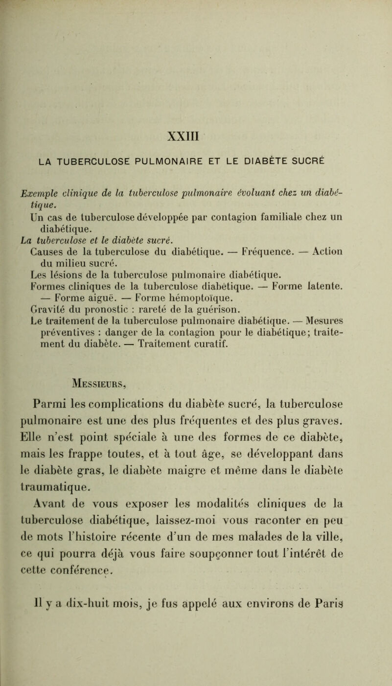 XXIII LA TUBERCULOSE PULMONAIRE ET LE DIABÈTE SUCRÉ Exemple clinique de la tuberculose pulmonaire évoluant chez un diabé- tique. Un cas de tuberculose développée par contagion familiale chez un diabétique. La tuberculose et le diabète sucré. Causes de la tuberculose du diabétique. — Fréquence. — Action du milieu sucré. Les lésions de la tuberculose pulmonaire diabétique. Formes cliniques de la tuberculose diabétique. — Forme latente. — Forme aiguë. — Forme hémoptoïque. Gravité du pronostic : rareté de la guérison. Le traitement de ta tuberculose pulmonaire diabétique. — Mesures préventives : danger de la contagion pour le diabétique; traite- ment du diabète. — Traitement curatif. Messieurs, Parmi les complications du diabète sucré, la tuberculose pulmonaire est une des plus fréquentes et des plus graves. Elle n’est point spéciale à une des formes de ce diabète, mais les frappe toutes, et à tout âge, se développant dans le diabète gras, le diabète maigre et même dans le diabète traumatique. Avant de vous exposer les modalités cliniques de la tuberculose diabétique, laissez-moi vous raconter en peu de mots l’bistoire récente d’un de mes malades de la ville, ce qui pourra déjà vous faire soupçonner tout l’intérêt de cette conférence. 11 y a dix-huit mois, je fus appelé aux environs de Paris