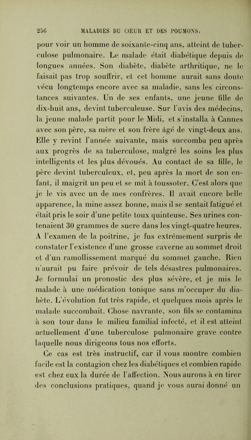 pour voir un homme de soixante-cinq ans, atteint de tuber- culose pulmonaire. Le malade était diabétique depuis de longues années. Son diabète, diabète arthritique, ne le faisait pas trop souffrir, et cet homme aurait sans doute vécu longtemps encore avec sa maladie, sans les circons- tances suivantes. Un de ses enfants, une jeune fille de dix-huit ans, devint tuberculeuse. Sur l’avis des médecins, la jeune malade partit pour le Midi, et s’installa à Cannes avec son père, sa mère et son frère âgé de vingt-deux ans. Elle y revint Tannée suivante, mais succomba peu après aux progrès de sa tuberculose, malgré les soins les plus intelligents et les plus dévoués. Au contact de sa fille, le père devint tuberculeux, et, peu après la mort de son en- fant, il maigrit un peu et se mit à toussoter. C’est alors que je le vis avec un de mes confrères. 11 avait encore belle apparence, la mine assez bonne, mais il se sentait fatigué et était pris le soir d’une petite toux quinteuse. Ses urines con- tenaient 30 grammes de sucre dans les vingt-quatre heures. A l’examen de la poitrine, je fus extrêmement surpris de constater l’existence d’une grosse caverne au sommet droit et d’un ramollissement marqué du sommet gauche. Rien n’aurait pu faire prévoir de tels désastres pulmonaires. Je formulai un pronostic des plus sévère, et je mis le malade à une médication tonique sans m’occuper du dia- bète. L’évolution fut très rapide, et quelques mois après le malade succombait. Chose navrante, son fils se contamina à son tour dans le milieu familial infecté, et il est atteint actuellement d’une tuberculose pulmonaire grave contre laquelle nous dirigeons tous nos efforts. Ce cas est très instructif, car il vous montre combien facile est la contagion chez les diabétiques et combien rapide est chez eux la durée de l’affection. Nous aurons à en tirei* des conclusions pratiques, quand je vous aurai donné un