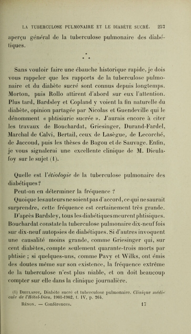 aperçu général de la tuberculose pulmonaire des diabé- tiques. Sans vouloir faire une ébauche historique rapide, je dois vous rappeler que les rapports de la tuberculose pulmo- naire et du diabète sucré sont connus depuis longtemps. Morton, puis Rollo attirent d'abord sur eux Tattention. Plus tard, Bardsley et Copland y voient la fin naturelle du diabète, opinion partagée par Nicolas et Guendeville qui le dénomment « pbtisiurie sucrée ». J’aurais encore à citer les travaux de Bouchardat, Griesinger, Durand-Fardel, Marchai de Galvi, Bertail, ceux de Lasègue^ de Lecorclié, de Jaccoud, puis les thèses de Bagou et de Sauvage. Enfin, je vous signalerai une excellente clinique de M. Dieula- foy sur le sujet (1). Quelle est \étiologie de la tuberculose pulmonaire des diabétiques? Peut-on en déterminer la fréquence ? Quoique les auteurs ne soient pas d’accord, ce qui ne saurait surprendre, cette fréquence est certainement très grande. D’après Bardsley, tous les diabétiquesmeurent phtisiques. Bouchardat constate la tuberculose pulmonaire dix-neuf fois sur dix-neuf autopsies de diabétiques. Si d’autres invoquent une causalité moins grande, comme Griesinger qui, sur cent diabètes, compte seulement quarante-trois morts par phtisie ; si quelques-uns, comme Pavy et Wilks, ont émis des doutes même sur son existence, la fréquence extrême de la tuberculose n’est plus niable, et on doit beaucoup compter sur elle dans la clini({ue journalière. (1) Dieulafoy, Dial)ètc sucré et tuberculose pulmonaire. Clinique médi- cale de niôtel-Dieu, 1901-1902, t. IV, p. 204. Rénon. — Conférences. 17
