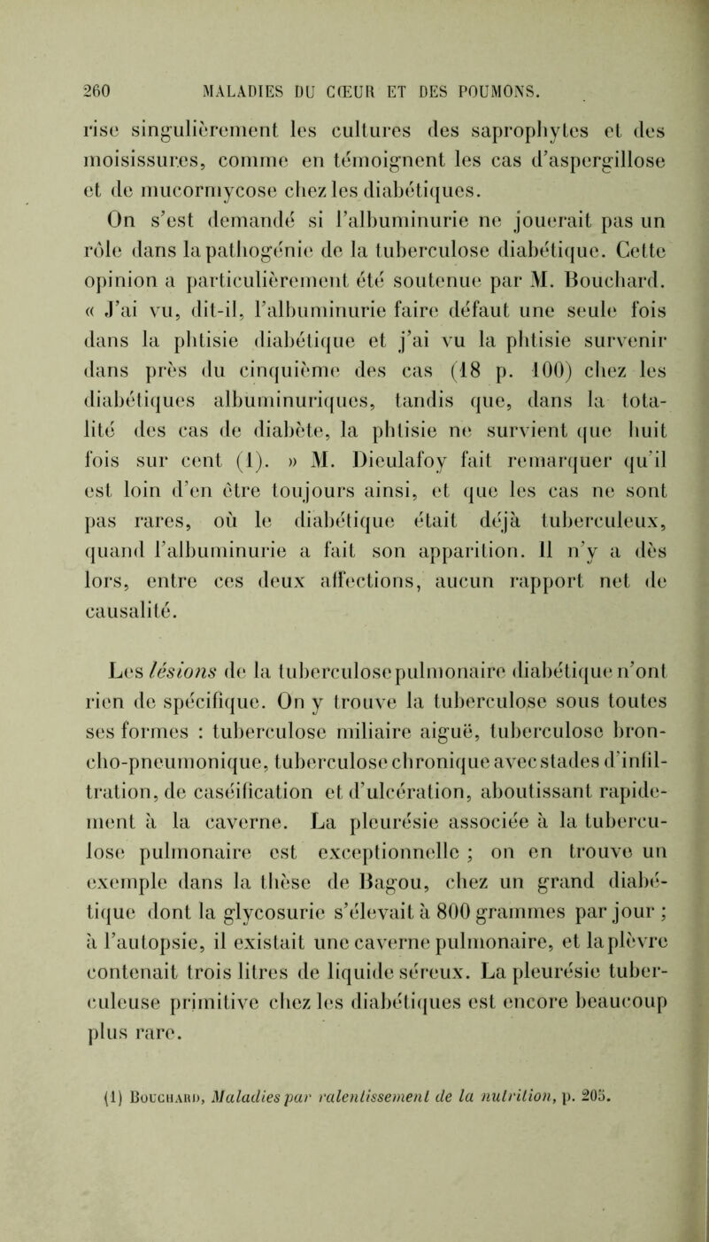 rise singulièrement les cultures des saprophytes et des moisissures, comme en témoignent les cas d’aspergillose et de mucormycose chez les diabétiques. On s’est demandé si l’alhuminurie ne jouerait pas un rôle dans la pathogénie de la tuberculose diabétique. Cette opinion a particulièrement été soutenue par M. Bouchard. (( J’ai vu, dit-il, ralhuminurie faire défaut une seule fois dans la phtisie diahétique et j’ai vu la phtisie survenir dans près du cinquième des cas (18 p. 100) chez les diabétiques albuminuriques, tandis que, dans la tota- lité des cas de diabète, la phtisie ne survient ((ue huit fois sur cent (1). » M. Dieulafoy fait remarquer (ju’il est loin d’en être toujours ainsi, et (|ue les cas ne sont pas rares, où le dialiétique était déjà tuberculeux, (juand l’albuminurie a fait son apparition. 11 n’y a dès lors, entre ces deux affections, aucun rapport net de causalité. lésio?is de la tuherculosepulmonaire diahétique n’ont rien de spécifique. On y trouve la tuberculose sous toutes ses formes : tuberculose miliaire aiguë, tuberculose bron- cho-pneumonique, tuberculose chronique avec stades d’infil- tration, de caséification et d’ulcération, aboutissant rapide- ment à la caverne. La pleurésie associée à la tubercu- lose pulmonaire est exceptionnelle ; on en trouve un exemple dans la thèse de Bagou, chez un grand diabé- tique dont la glycosurie s’élevait à 800 grammes par jour ; à l’autopsie, il existait une caverne pulmonaire, et la plèvre contenait trois litres de liquide séreux. La pleurésie tuber- CAileuse primitive chez les diabéti({ues est encore beaucoup plus rare. (1) BüUctiAiU), Maladies par ralenlissemenl de la nulrilion, p. 205.