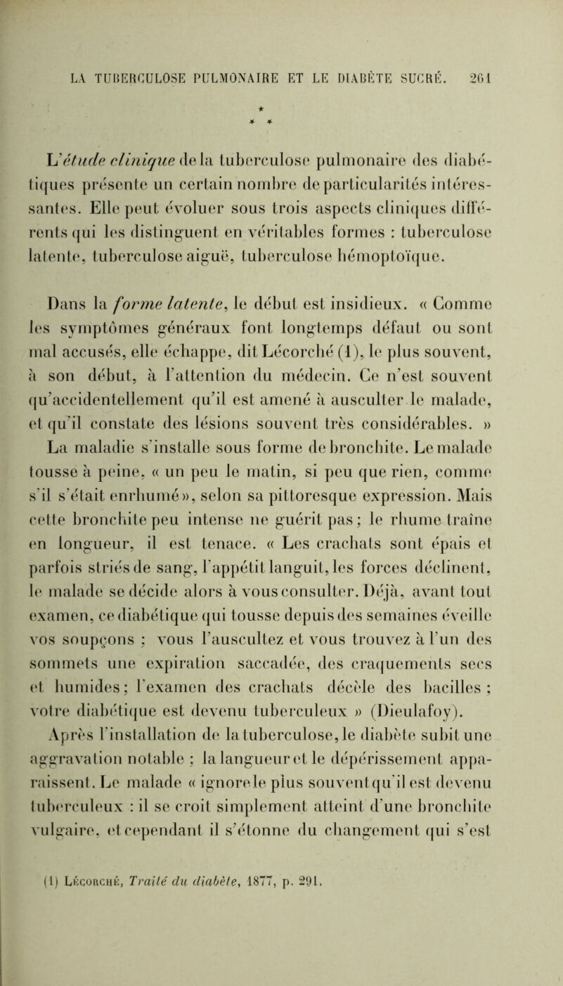 if \Jélude clinique delà tuberculose pulmonaire des diahé- ti((ues présente un certain nombre de particularités intéres- sant(‘s. Elle peut évoluer sous trois aspects clini(jues diffé- rents qui les distinguent en véritables formes : tuberculose latente, tuberculose aiguë, tuberculose bémoptoï({ue. Dans la forme latente^ le début est insidieux. « Gomme les symptômes généraux font longtemps défaut ou sont mal accusés, elle échappe, ditLécorcbé (1), le plus souvent, à son début, à l’attention du médecin. Ce n’est souvent (ju’accidentellement qu’il est amené à ausculter le malade, et qu’il constate des lésions souvent très considérables. » La maladie s’installe sous forme de bronchite. Le malade tousse a peine, « un peu le matin, si peu que rien, comme s'il s’était enrhumé)), selon sa pittoresque expression. Mais cette broncbite peu intense ne guérit pas ; le rhume traîne en tongueur, il est tenace. « Les crachats sont épais et parfois striés de sang, l’appétit languit, les forces déclinent, 1(‘ malade se décide alors à vous consulter. Déjà, avant tout (‘xamen, ce diabétique qui tousse depuis des semaines éveille vos soupçons ; vous l’auscultez et vous trouvez à l’un des sommets une expiration saccadée, des cra(|uements secs (‘t humides ; l’examen des crachats décèle des bacilles ; votre diabéti(jue est devenu tuberculeux )) (Dieulafoy). Après l’installation de la tuberculose, le diabète subit une aggravation notable ; la langueur et le dépérissement appa- raissent. Le malade a ignoiavle plus souventqu'il est devenu tub(‘rculeux : il se croit simplement atteint d’une bronchite vulgaire, (‘t cependant il s’étonne du cliangement qui s’est (1) LKGoncHÉ, Traité du diabète^ 187T, p. 291,