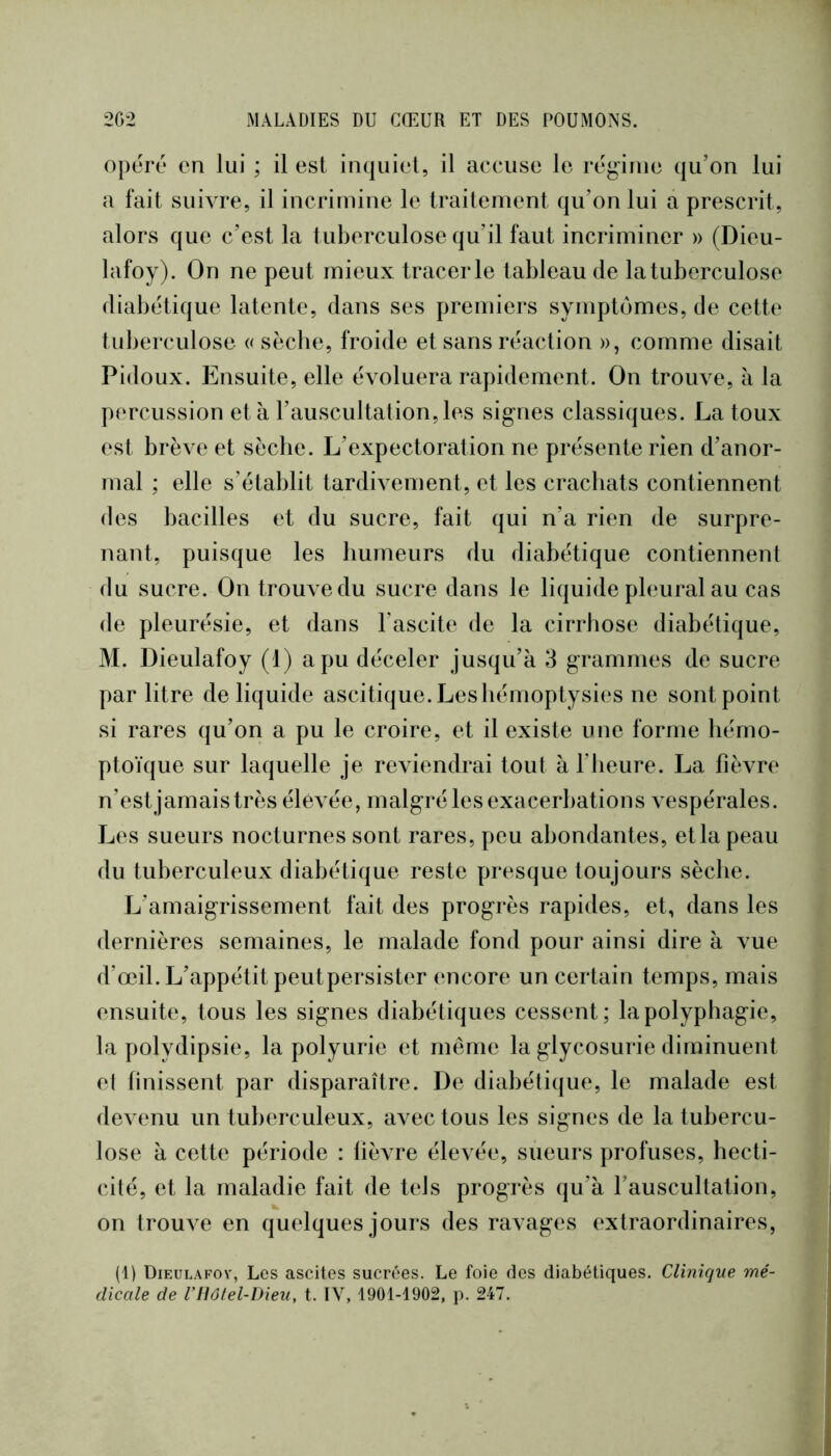 opéré en lui ; il est inquiet, il accuse le régime qu’on lui a fait suivre, il incrimine le traitement qu’on lui a prescrit, alors que c’est la tuberculose qu’il faut incriminer » (Dieu- lafoy). On ne peut mieux tracer le tableau de la tuberculose diabétique latente, dans ses premiers symptômes, de cette tuberculose c sècbe, froide et sans réaction », comme disait Pidoux. Ensuite, elle évoluera rapidement. On trouve, à la percussion et à l’auscultation, les signes classiques. La toux est brève et sècbe. L’expectoration ne présente rien d’anor- mal ; elle s’établit tardivement, et les crachats contiennent des bacilles et du sucre, fait qui n’a rien de surpre- nant, puisque les humeurs du diabétique contiennent du sucre. On trouve du sucre dans le liquide pleural au cas de pleurésie, et dans l’ascite de la cirrhose diabétique, M. Dieulafoy (1) a pu déceler jusqu’à 3 grammes de sucre par litre de liquide ascitique. Les hémoptysies ne sont point si rares qu’on a pu le croire, et il existe une forme hémo- ptoïque sur laquelle je re\iendrai tout à l’heure. La fièvre n’est jamais très élevée, malgré les exacerbations vespérales. Les sueurs nocturnes sont rares, peu abondantes, et la peau du tuberculeux diabétique reste presque toujours sècbe. L’amaigrissement fait des progrès rapides, et, dans les dernières semaines, le malade fond pour ainsi dire à vue d’œil. L’appétit peutpersister encore un certain temps, mais ensuite, tous les signes diabétiques cessent; la polyphagie, la polydipsie, la polyurie et même la glycosurie diminuent el finissent par disparaître. De diabétique, le malade est devenu un tuberculeux, avec tous les signes de la tubercu- lose à cette période : fièvre élevée, sueurs profuses, hecti- cité, et la maladie fait de tels progrès qu’à l’auscultation, on trouve en quelques jours des ravages extraordinaires, (1) Dieulafov, Les ascites sucrées. Le foie des diabétiques. Clinique mé- dicale de VHôtel-Dieu, t. IV, 1901-1902, p. 247.