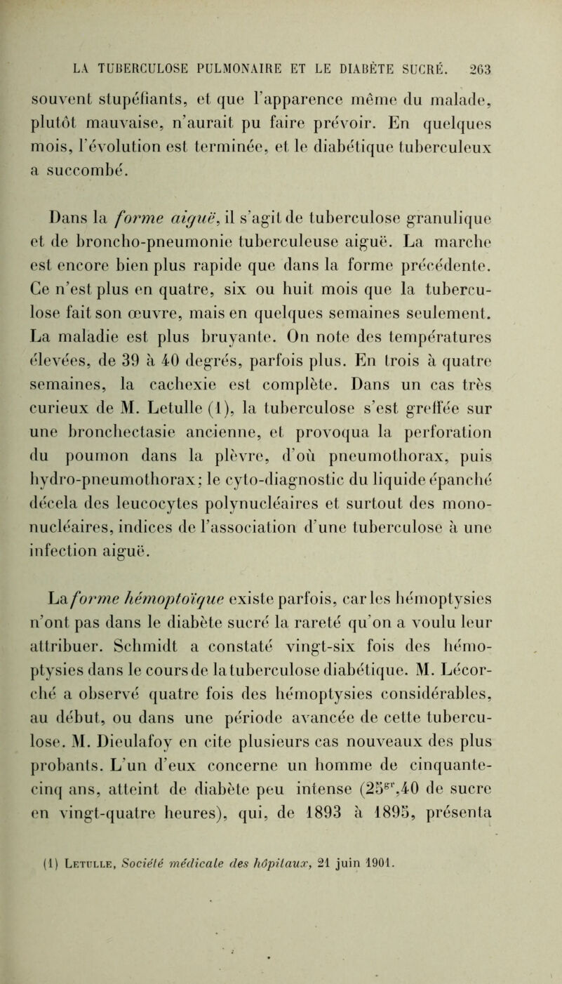 souvent stupéfiants, et que l’apparence même du malade, plutôt mauvaise, n’aurait pu faire prévoir. En quelques mois, l’évolution est terminée, et le diabétique tuberculeux a succombé. Dans la forme aiguës il s’agit de tuberculose granulique et de broncbo-pneumonie tuberculeuse aiguë. La marche est encore bien plus rapide que dans la forme précédente. Ce n’est plus en quatre, six ou huit mois que la tubercu- lose fait son œuvre, mais en quelques semaines seulement. La maladie est plus bruyante. On note des températures élevées, de 39 à 40 degrés, parfois plus. En trois à quatre semaines, la cachexie est complète. Dans un cas très curieux de M. Letulle (1), la tuberculose s’est greffée sur une bronchectasie ancienne, et proAm({ua la perforation du poumon dans la plèvre, d’où pneumothorax, puis bydro-pneumotliorax; le cyto-diagnostic du liquide épanché décela des leucocytes polynucléaires et surtout des mono- nucléaires, indices de l’association d’une tuberculose à une infection aiguë. hd.forme hémoptoïque existe parfois, caries hémoptysies n’ont pas dans le diabète sucré la rareté qu’on a voulu leur attribuer. Schmidt a constaté vingt-six fois des hémo- ptysies dans le coursde la tuberculose diabétique. M. Lécor- cbé a observé quatre fois des hémoptysies considérables, au début, ou dans une période avancée de cette tubercu- lose. M. Dieulafoy en cite plusieurs cas nouveaux des plus probants. L’un d’eux concerne un homme de cinquante- cinq ans, atteint de diabète peu intense (25^%40 de sucre en vingt-quatre heures), qui, de 1893 à 1895, présenta (1) Letulle, Société médicale des hôpitaux, 21 juin 1901.