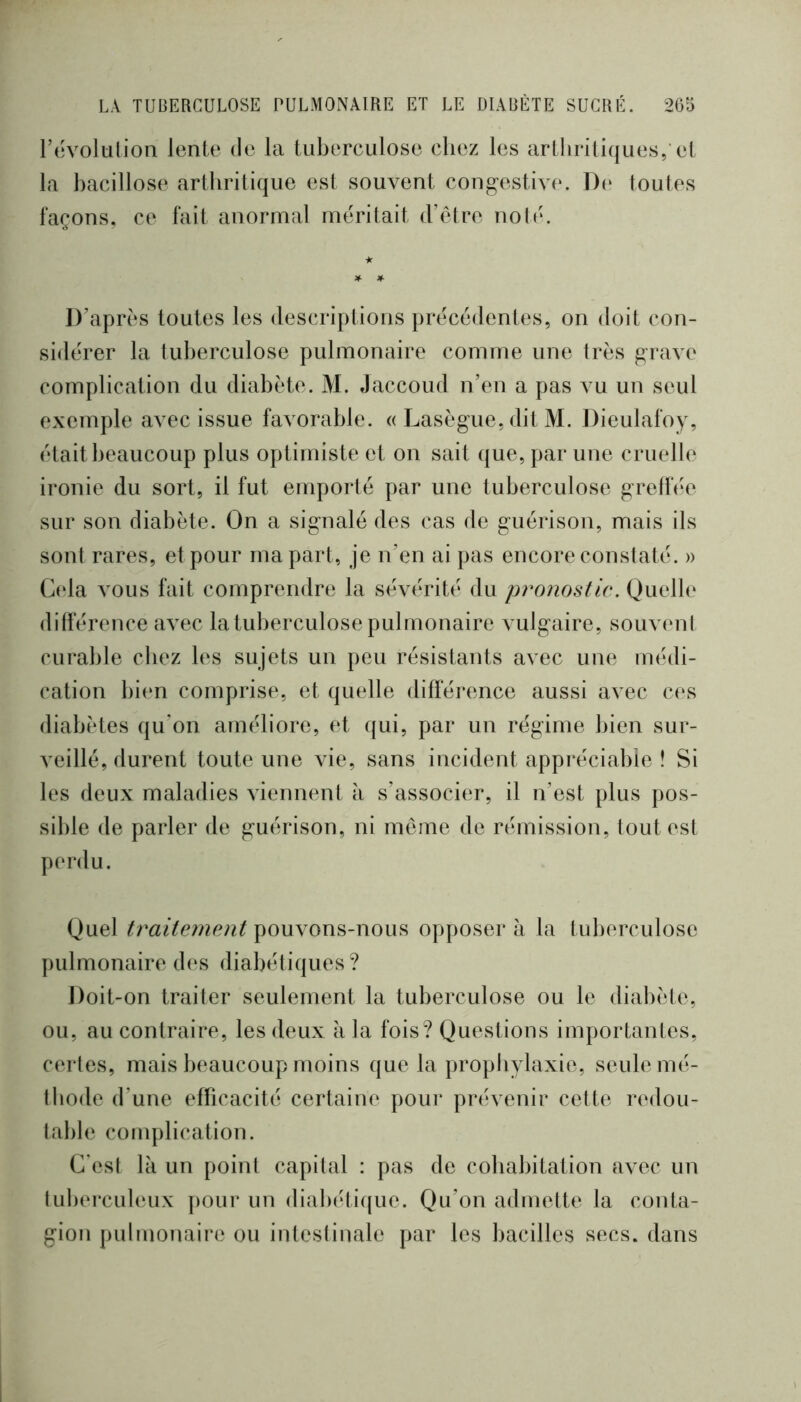 révolulion lente de la tuberculose chez les arthritiques,'et la bacillose arthritique est souvent cong-estive. De toutes façons, ce fait anormal méritait d’étre noté. D’après toutes les descriptions précédentes, on doit con- sidérer la tuberculose pulmonaire comme une très g-rave complication du diabète. M. Jaccoud n’en a pas vu un seul exemple avec issue favorable. « Lasègue, dit M. Dieulafoy, était beaucoup plus optimiste et on sait que, par une cruelle ironie du sort, il fut emporté par une tuberculose grellee sur son diabète. On a signalé des cas de guérison, mais ils sont rares, et pour ma part, je n’en ai pas encore constaté. » G(da vous fait comprendre la sévérité du pronostic. Quelle différence avec la tuberculose pulmonaire vulgaire, souviuit curable chez les sujets un peu résistants avec une médi- cation bi(‘n comprise, et quelle différence aussi avec c(‘S diabètes qu’on améliore, et qui, par un régime bien sur- veillé, durent toute une vie, sans incident appréciable ! Si les deux maladies viennent à s’associer, il n’est plus pos- sible de parler de guérison, ni meme de rémission, tout est perdu. Quel pouvons-nous opposera la tuberculose pulmonaire des diabétiques? Doit-on traiter seulement la tuberculose ou le diabète, ou, au contraire, les deux à la fois? Questions importantes, certes, mais beaucoup moins que la prophylaxie, seule mé- thode d’une efficacité certaine pour prévenir cette redou- table complication. C'est là un point capital : pas de cohabitation avec un tuberculeux pour un diab(dh{ue. Qu’on admette la conta- gion pulmonaire ou intestinale par les bacilles secs, dans
