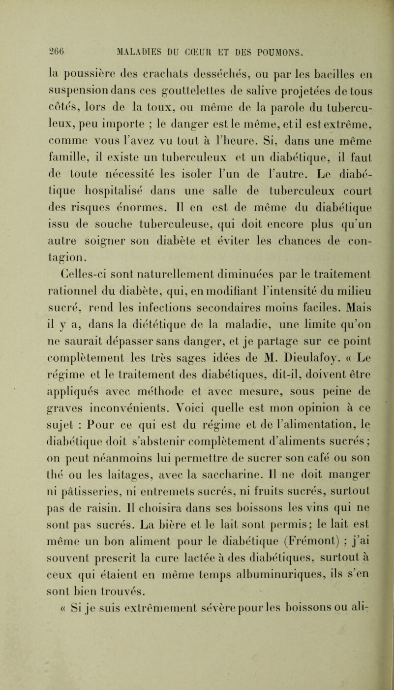 la poussière des crachats dessècliès, ou par les bacilles en suspension dans ces g-outteleltes de salive projetées de tous côtés, lors de la toux, ou niêine de la parole du tubercu- leux, peu importe ; le danger est le même, et il est extrême, comme vous l’avez vu tout à l’heure. Si, dans une même famille, il existe un tuberculeux et un diabétique, il faut de toute nécessité les isoler l’un de l’autre. Le diabé- tique hospitalisé dans une salle de tuberculeux court des risques énormes. Il en est de même du diabétique issu de souche tuberculeuse, qui doit encore plus qu’un autre soigner son diabète et éviter les cbances de con- tagion. Celles-ci sont naturellement diminuées par le traitement rationnel du diabète, qui, en modifiant l’intensité du milieu sucré, rend les infections secondaires moins faciles. Mais il y a, dans la diététique de la maladie, une limite qu’on ne saurait dépasser sans danger, et je partage sur ce point complètement les très sages idées de M. Dieulafoy. a Le régime et le traitement des diabétiques, dit-il, doivent être appliqués avec méthode et avec mesure, sous peine de graves inconvénients. Voici quelle est mon opinion à ce sujet : Pour ce qui est du régime et de l’alimentation, le diabétique doit s’abstenir complètement d’aliments sucrés ; on peut néanmoins lui permettre de sucrer son café ou son thé ou les laitages, avec la saccharine. 11 ne doit manger ni pâtisseries, ni entremets sucrés, ni fruits sucrés, surtout pas de raisin. 11 choisira dans ses boissons les vins qui ne sont pas sucrés. La bière et le lait sont permis; le lait est même un bon aliment pour le diabéti(jue (Frémont) ; j’ai souvent prescrit la cure lactée à des diabétiques, surtout à ceux qui étaient en même temps albuminuriques, ils s’en sont bien trouvés. (( Si je suis extrêmement sévère pour les boissons ou ali-