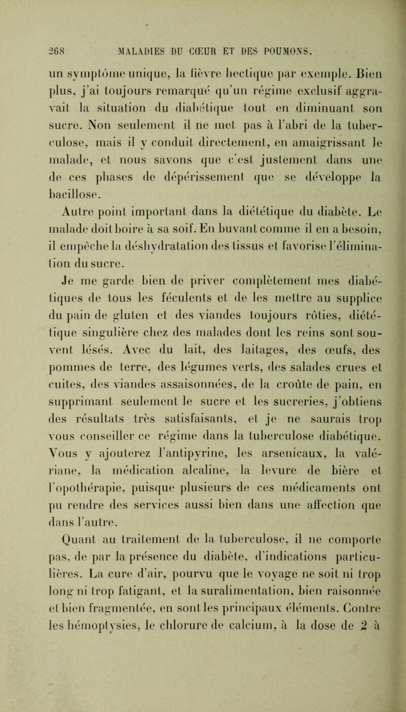un syinptùine unique, la lièvre lieclique par exemple. Bien plus, j’ai toujours remarque qu’un règ^ime exclusif ag'gra- A'ait la situation du (lialuUi(|ue tout eu diminuant son sucre. Non seulement il ne met pas à l’abri de la tuber- culose, mais il y conduit directement, en amaigrissant le malade, et nous savons que c’est justement dans une de ces pbas(‘s de dépérissement (jue se développe la bacillose. Autre point important dans la diététique du diabète. Le malade doitboire k sa soif. En buvant comme il en a besoin, il empêche la déshydratation d(‘S tissus et favorist* l’élimina- tion du sucre. Je me garde bien de priver complètement mes diabé- tiques de tous les féculents et de les mettre au supplic(‘ du pain de gluten et des viandes toujours rôties, diété- tique singulière chez des malades dont les reins sont sou- vent lésés. Aaoc du lait, des laitages, des œufs, des pommes de terre, des légumes verts, des salades crues et cuites, des viandes assaisonnées, de la croûte de pain, en supprimant seulement le sucre et les sucreries, j’obtiens des résultats très satisfaisants, et je ne saurais ti-op vous conseiller ce régime dans la tuberculose diabétique. Vous y ajouterez l’antipyrine, les arsenicaux, la valé- riane, la médication alcaline, la levure de bière et l’opothérapie, puisqu(‘ plusieurs de ces médicaments ont pu rendre des services aussi bien dans une affection que dans l’autre. Quant au traitement d(‘ la tuberculose, il ne comporte pas, de par la présence du diabète, d’indications particu- lières. La cure d’air, pourvu que le voyage ne soit ni Iroj) long ni trop fatigant, et la suralimentation, biim raisonnée et bien fragmenlée, en sont les principaux éléments. Conire