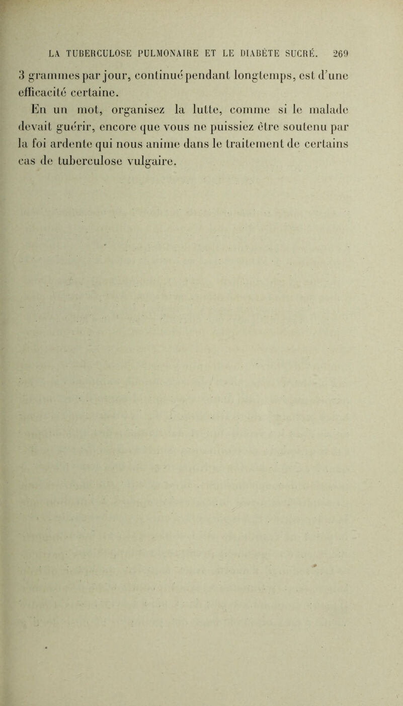 3 graiiiiiies par jour, continué pendant longtemps, est d’une eflicacite certaine. En un mot, organisez la lutte, comme si le malade devait guérir, encore que vous ne puissiez être soutenu par la foi ardente qui nous anime dans le traitement de certains cas de tuberculose vulgaire.