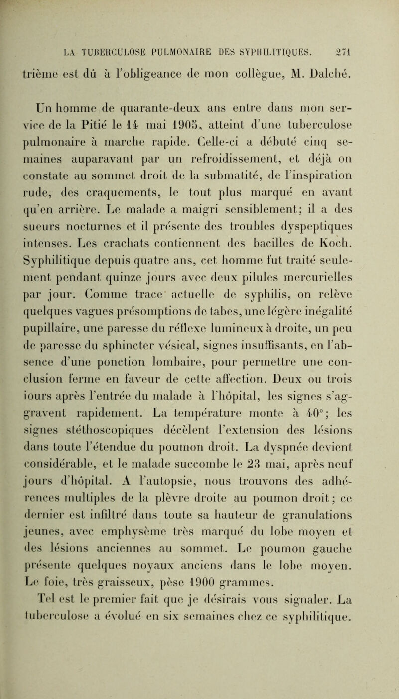 trièiiie est dû à robligeance de mon collègue, M. Dalclié. Un hoinine de quarante-deux ans entre dans mon ser- vice de la Pitié le 14 mai 1905, atteint d’une tuberculose pulmonaire à marche rapide. Celle-ci a débuté cinq se- maines auparavant par un refroidissement, et déjà on constate au sommet droit de la submatité, de l’inspiration rude, des craquements, le tout plus marqué en avant (ju’en arrière. Le malade a maigri sensiblement: il a des sueurs nocturnes et il présente des troubles dyspeptiques intenses. Les crachats contiennent des bacilles de Koch. Syphilitique depuis quatre ans, cet homme fut traité seule- ment pendant quinze jours avec deux pilules nnuxurielles par jour. Comme trace' actuelle de syphilis, on relève ({uelques vagues présomptions de tabes, une légère inégalité pupillaire, une paresse du réllexe lumineux à droite, un peu de paresse du sphincter vésical, signes insuffisants, en l’ab- sence d’une ponction lombaire, pour permettre une con- clusion ferme en faveur de cette affection. Deux ou trois iours après l’entrée du malade à l’iiopital, les signes s’ag- gravent rapidement. La température monte à 40°; les signes stéthoscopiques décèlent l’extension des lésions dans toute l’étendue du poumon droit. La dyspnée devient considérable, et le malade succomlie le 23 mai, après neuf jours d’hôpital. A l’autopsie, nous trouvons des adhé- renc(‘s multiples de la plèvre droite au poumon droit; ce dernier est infiltré dans toute sa hauteur de granulations jeunes, avec emphysème très marqué du lobe moyen et des lésions anciennes au sommet. Le poumon gauche présente quelques noyaux anciens dans le lobe moyen. L(‘ foi(‘, très graisseux, pèse 1900 grammes. T(d (‘st 1(‘ pnmiier fait que je désirais vous signaler. La lul)ei*culos(‘ a évolué en six s(‘maines chez ce sypbiliti({ue.