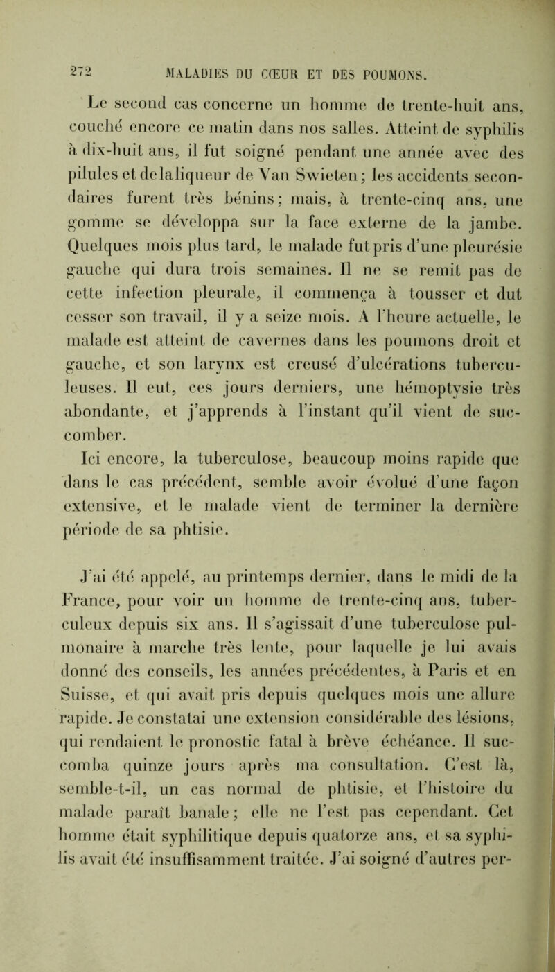 Le second cas concerne un lionnne do irenle-huit ans, concile encore ce matin dans nos salles. Atteint de syphilis à dix-huit ans, il fut soigne pendant une annëe avec des pilules et delaliqueur de Yan Swieten; les accidents secon- daires furent très hënins ; mais, à trente-cinq ans, une gomme se développa sur la face externe de la jambe. Quelques mois plus tard, le malade fut pris d’une pleurésie gauche qui dura trois semaines. 11 ne se remit pas de cette infection pleurale, il commença à tousser et dut cesser son travail, il y a seize mois. A l’heure actuelle, le malade est atteint de cavernes dans les poumons droit et gauche, et son larynx est creusé d’ulcérations tubercu- leuses. 11 eut, ces jours derniers, une hémoptysie très abondante, et j’apprends à l’instant qu’il vient de suc- comber. Ici encore, la tuberculose, beaucoup moins rapide que dans le cas précédent, semble avoir évolué d’une façon extensive, et le malad(‘, vient de terminer la dernière période de sa phtisie. J’ai été appelé, au printemps dernier, dans le midi de la France, pour voir un homme de trenle-cinq ans, tuber- culeux depuis six ans. 11 s’agissait d’une tuberculose pul- monaire à marche très lente, pour laquelle je lui avais donné des conseils, les années précédentes, à Paris et en Suisse, et qui avait pris depuis quebjues mois une allure rapide. Je constatai une extension considérable des lésions, (|ui rendaient le pronostic fatal à brève échéance. 11 suc- comba quinze jours après ma consullation. C’est là, semble-t-il, un cas normal de phtisie, et l’bistoire du malade paraît banale ; elle ne l’est pas c(‘pendant. Cet homme était syphilitique depuis quatorze ans, vl sa syphi- lis avait été insuflisamment traitée. J’ai soigné d’autres per-