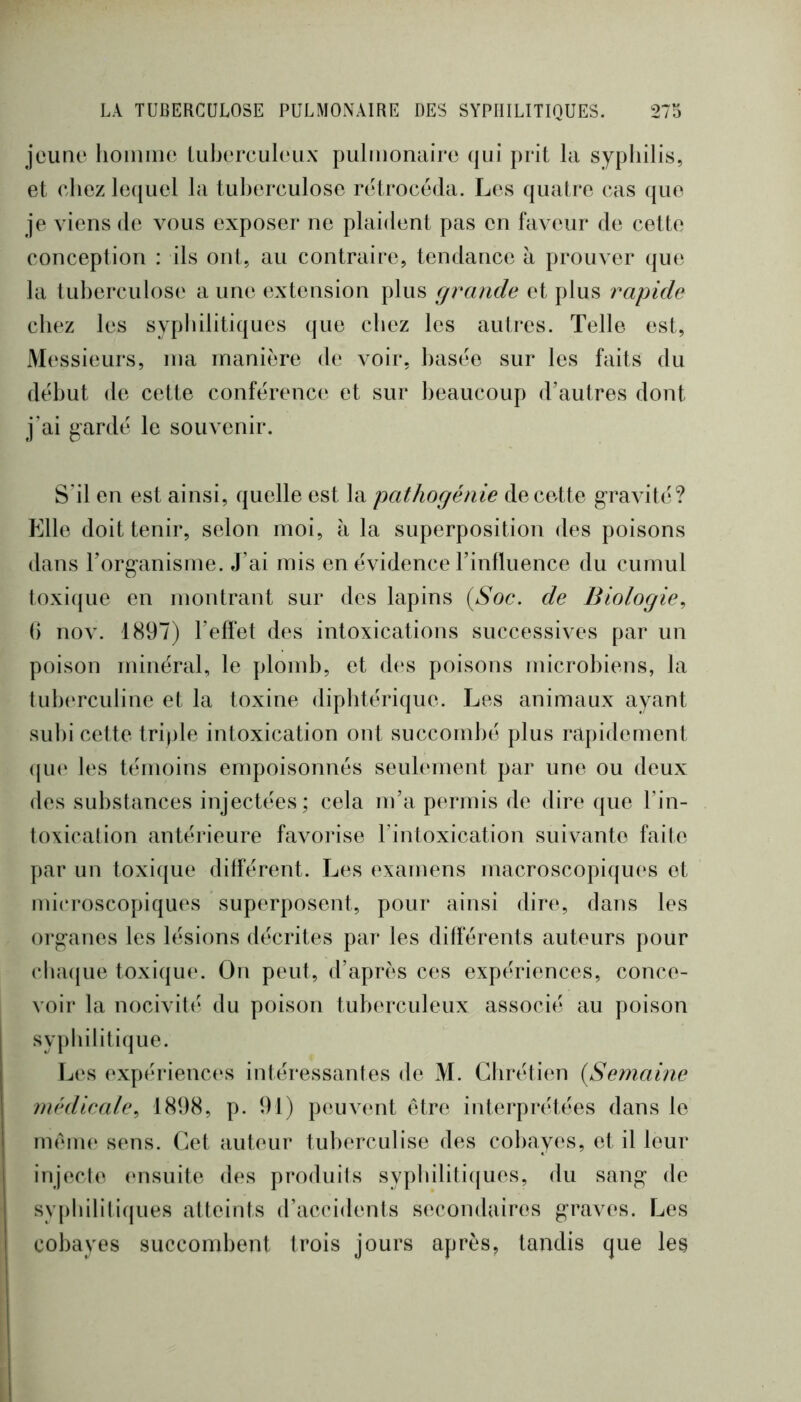 jeune lioiniiie liiberculeux pulnionaire qui prit la syphilis, et chez lecjuel la luherculose rétrocéda. Les quatre cas que je viens de vous exposer ne plaident pas en faveur de cette conception : ils ont, au contraire, tendance à prouver que la tuherculose aune extension plus grande et plus rapide chez les sypliilitiques que cliez les autres. Telle est. Messieurs, ma manière de voir, basée sur les faits du début de cette conférence et sur beaucoup d’autres dont j'ai gardé le souvenir. S'il en est ainsi, quelle est la pathogénie de cette gravité? Elle doit tenir, selon moi, à la superposition des poisons dans l’organisme. J’ai mis en évidence l’influence du cumul toxique en montrant sur des lapins {Soc. de Biologie^ () nov. 1897) l’effet des intoxications successives par un poison minéral, le plomb, et des poisons microbiens, la tub(*rculine et la toxine diplitérique. Les animaux ayant subi cette triple intoxication ont succombé plus rapidement (jU(‘ les témoins empoisonnés seulement par une ou deux des substances injectées; cela m’a permis de dire que l’in- toxication antérieure favorise l’intoxication suivante faite ]>ar un toxique différent. Les examens macroscopiques et mi(‘roscopiques superposent, pour ainsi dire, dans les organes les lésions décrites par les différents auteurs pour cba(}ue toxique. On peut, d’après ces expériences, conce- voir la nocivité du poison tuberculeux associé au poison syphilitique. Les expériences intéressantes de M. Chrétien {Semaine rnédieale., 1898, p. 91) peuvent être interprétées dans le mém(‘ sens. Cet auteur tuberculise des cobayes, et il leur injecte (msuite des produits sypbiliti([ues, du sang de sy|)bilitiques atteints d’accidents secondaires graves. Les cobayes succombent trois jours après, tandis que les