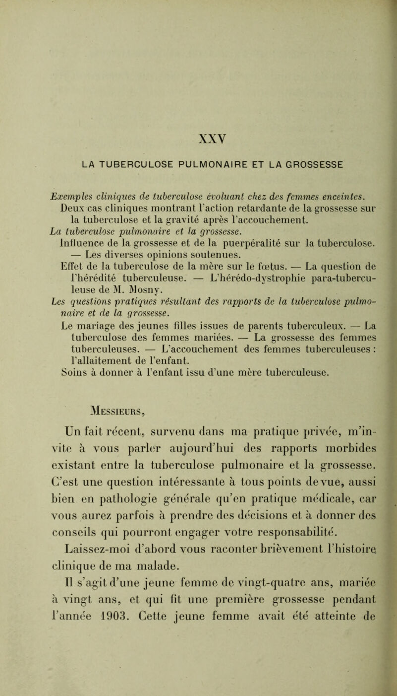 XXV LA TUBERCULOSE PULMONAIRE ET LA GROSSESSE Exemples cliniques de tuberculose évoluant chez des femmes enceintes. Deux cas cliniques montrant Faction retardante de la grossesse sur la tuberculose et la gravité après l’accouchement. La tuberculose pulmonaire et la grossesse. Influence de la grossesse et de la puerpéralité sur la tuberculose. — Les diverses opinions soutenues. Effet de la tuberculose de la mère sur le fœtus. — La question de l’hérédité tuberculeuse. — L’hérédo-dystrophie para-tubercu- leuse de M. jMosny. Les questions pratiques résultant des rapports de la tuberculose pulmo- naire et de la grossesse. Le mariage des jeunes filles issues de parents tuberculeux. — La tuberculose des femmes mariées. — La grossesse des femmes tuberculeuses. — L’accouchement des femmes tuberculeuses : l’allaitement de l’enfant. Soins à donner à l’enfant issu d’une mère tuberculeuse. Messieurs, Un fait récent, survenu dans ma pratique privée, m'in- vite à vous parler aujourd’hui des rapports morbides existant entre la tuberculose pulmonaire et la grossesse. C’est une question intéressante à tous points de vue, aussi bien en pathologie générale qu’en pratique médicale, car vous aurez parfois à prendre des décisions et à donner des conseils qui pourront engager votre responsabilité. Laissez-moi d’abord vous raconter brièvement l’histoire clinique de ma malade. Il s’agit d’une jeune femme de vingt-quatre ans, mariée à vingt ans, et qui fit une première grossesse pendant l’année 1903. Cette jeune femme avait été atteinte de