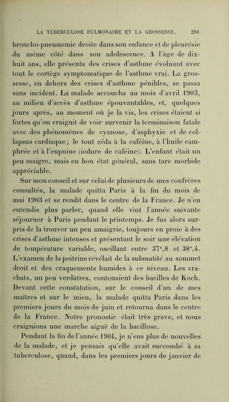 broncho-pneumonie droite dans son enfance et de pleurésie du meme côté dans son adolescence. A l’àg'e de dix- huit ans, elle présenta des crises d’asthme évoluant avec tout le cortège symptomatique de Fasthme vrai. La gros- sesse, en dehors des crises d’asthme pénibles, se passa sans incident. La malade accoucha au mois d’avril 1903, au milieu d’accès d’asthme épouvantables, et, quelques jours après, au moment où je la vis, les crises étaient si fortes qu’on craignit de voir survenir la terminaison fatale avec des phénomènes de cyanose, d’asphyxie et de col- lapsus cardiaque; le tout céda à la caféine, à l’huile cam- phrée et à l’eupnine (iodure de caféine). L’enfant était un peu maigre, mais en bon état général, sans tare morbide appréciable. Sur mon conseil et sur celui de plusieurs de mes confrères consultés, la malade quitta Paris à la lin du mois de mai 1903 et se rendit dans le centre de la France. Je n’en entendis plus parler, quand elle vint l’année suivante séjourner à Paris pendant le printemps. Je fus alors sur- pris de la trouver un peu amaigrie, toujours en proie à des crises d’asthme intenses et présentant le soir une élévation de température variable, oscillant entre 37%8 et 38®,4. L’examen de la poitrine révélait de la submatité au sommet droit et des craquements humides à ce niveau. Les cra- chats, un peu verdâtres, contenaient des bacilles de Koch. Devant cette constatation, sur le conseil d’un de mes maîtres et sur le mien, la malade quitta Paris dans les premiers jours du mois de juin et retourna dans le centre de la France. Notre pronostic était très grave, et nous craignions une marche aiguë de la bacillose. Pendant la fin de l’année 1904, je n’eus plus de nouvelles de la malade, et je pensais qu’elle avait succombé à sa tuberculose, quand, dans les premiers jours de janvier de