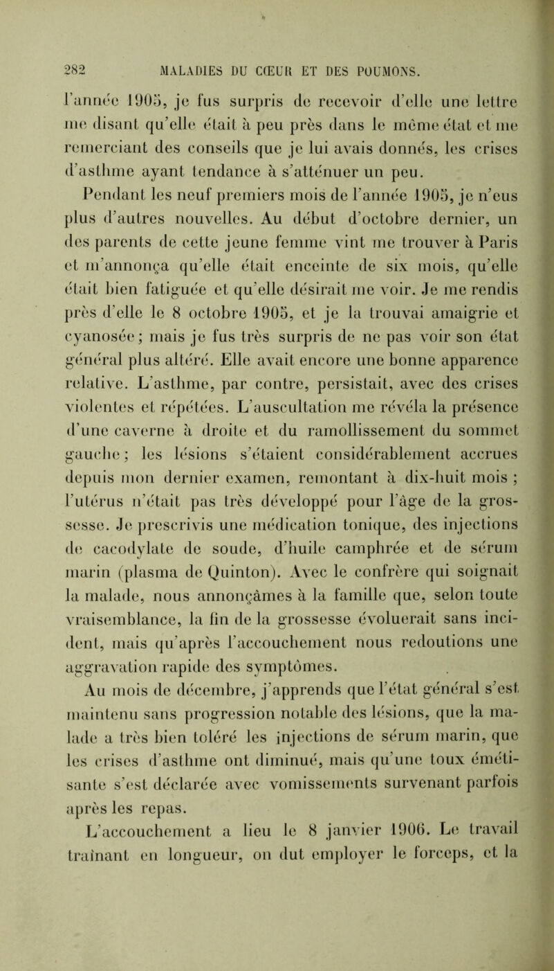 ranrK'o 1905, je fus surpris de recevoir d’elle une lettre me disant qu’elle était à peu près dans le meme état et me remerciant des conseils que je lui avais donnés, les crises d’astlime ayant tendance à s’atténuer un peu. Pendant les neuf premiers mois de l’année 1905, je n’eus plus d’autres nouvelles. Au début d’octobre dernier, un des parents de cette jeune femme vint me trouver à Paris et m’annonça qu’elle était enceinte de six mois, qu’elle était bien fatiguée et qu’elle désirait me voir. Je me rendis près d’elle le 8 octobre 1905, et je la trouvai amaigrie et cyanosée; mais je fus très surpris de ne pas voir son état général plus altéré. Elle avait encore une bonne apparence relative. L’asthme, par contre, persistait, avec des crises violentes et répétées. L’auscultation me révéla la présence d’une caverne à droite et du ramollissement du sommet gau(die ; les lésions s’étaient considérablement accrues depuis mon dernier examen, remontant à dix-huit mois ; l’utérus n’était pas très développé pour l’àge de la gros- sesse. Je prescrivis une médication tonique, des injections de cacodylate de soude, d’huile camphrée et de sérum marin (plasma de Quinton). Avec le confrère qui soignait la malade, nous annonçâmes à la famille que, selon toute vraisemblance, la fin de la grossesse évoluerait sans inci- dent, mais qu’après l’accouchement nous redoutions une aggravation rapid(i des symptômes. Au mois de décembre, j’apprends que l’état général s’est maintenu sans progression notable des lésions, que la ma- lade a très bien toléré les injections de sérum marin, que les crises d’asthme ont diminué, mais qu’une toux éméti- sante s’est déclarée avec vomissements survenant parfois après les repas. L’accouchement a lieu le 8 janvier 1906. Le. travail traînant en longueur, on dut employer le forceps, et la