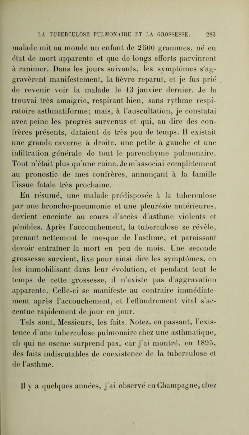 malade mit au monde un enfant de 2500 gTammes, né en état de mort apparente et que de longs efforts parvinrent à ranimer. Dans les jours suivants, les symptômes s’ag- gravèrent manifestement, la lièvre reparut, et je fus prié de revenir voir la malade le 13 janvier dernier. Je la trouvai très amaigrie, respirant bien, sans rythme respi- ratoire asthmatiforme; mais, à l’auscultation, je constatai avec peine les progrès survenus et qui, au dire des con- frères présents, dataient de très peu de temps. 11 existait une grande caverne à droite, une petite à gaucln^ et une infiltration générale de tout le parenchyme pulmonaire. Tout n’était plus qu’une ruine. Je m’associai complètement au pronostic de mes confrères, annonçant à la famille l’issue fatale très prochaine. En résumé, une malade prédisposée à la tuberculose par une broncho-pneumonie et une pleurésie antérieures, devient enceinte au cours d’accès d’asthme violents et p(‘nihles. Après l’accouchement, la tuberculose se révèle, prenant nettement le masque de l’asthme, et paraissant devoir entraîner la mort en peu de mois. Une seconde grossesse survient, fixe pour ainsi dire les symptômes, en les immobilisant dans leur évolution, et pendant tout le t(‘inps de cette grossesse, il n’existe pas d’aggravation apparente. Celle-ci se manifeste au contraire immédiate- ment après raccouchenient, et relfondrement vital s’ac- centue rapidement de jour en jour. Tels sont. Messieurs, les faits. Notez, en passant, l’exis- tence d’une tuberculose pulmonaire chez une asthmatique, ch qui ne oseme surprend pas, car j’ai montré, en 1893, des faits indiscutables de coexistence de la tuberculose et de l’astlimo. 11 y a (juelques années, j’ai observé en Champagne, chez