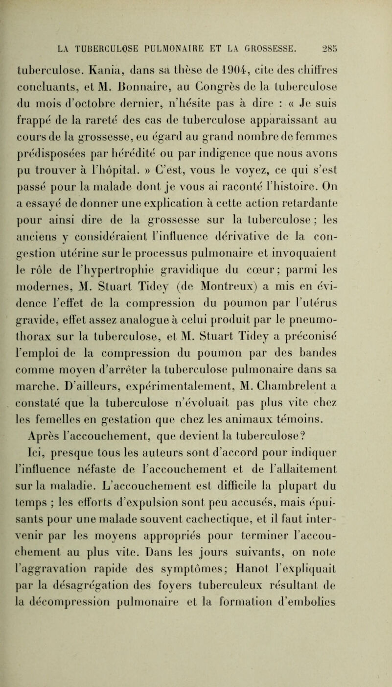 tuberculose. Kania, dans sa thèse de 1904, cite des (diilires concluants, et M. Bonnaire, au Congrès de la tuberculose du mois d’octobre dernier, n’hèsite pas à dire : « Je suis frappé de la rareté des cas de tuberculose apparaissant au cours de la grossesse, eu égard au grand nombre de femmes prédisposées par hérédité ou par indigence que nous avons pu trouver à l’hôpital. » C’est, vous le voyez, ce qui s’est passé pour la malade dont je vous ai raconté l’histoire. On a essayé de donner une explication à cette action retardante pour ainsi dire de la grossesse sur la tuberculose ; les anciens y considéraient l’influence dérivative de la con- gestion utérine sur le processus pulmonaire et invoquaient le rôle de rbypertropbie gravidique du cœur; parmi les modernes, M. Stuart Tidey (de Montreux) a mis en évi- dence l’effet de la compression du poumon par l’utérus gravide, effet assez analogue à celui produit par le pneumo- thorax sur la tuberculose, et M. Stuart Tidey a préconisé l’emploi de la compression du poumon par des bandes comme moven d’arrêter la tuberculose pulmonaire dans sa marche. D’ailleurs, expérimentalement, M. Chambrelent a constaté que la tuberculose n’évoluait pas plus vite chez les femelles en gestation que chez les animaux témoins. Après l’accouchement, que devient la tuberculose? Ici, presque tous les auteurs sont d’accord pour indiquer l’influence néfaste de l’accouchement et de l’allaitement sur la maladie. L’accouchement est difficile la plupart du temps ; les effoits d’expulsion sont peu accusés, mais épui- sants pour une malade souvent cachectique, et il faut inter- venir par les moyens appropriés pour terminer l’accou- chement au plus vite. Dans les jours suivants, on note l’aggravation rapide des symptômes; Hanot l’expliquait par la désagrégation des foyers tuberculeux résultant de la décompression pulmonaire et la formation d’embolies