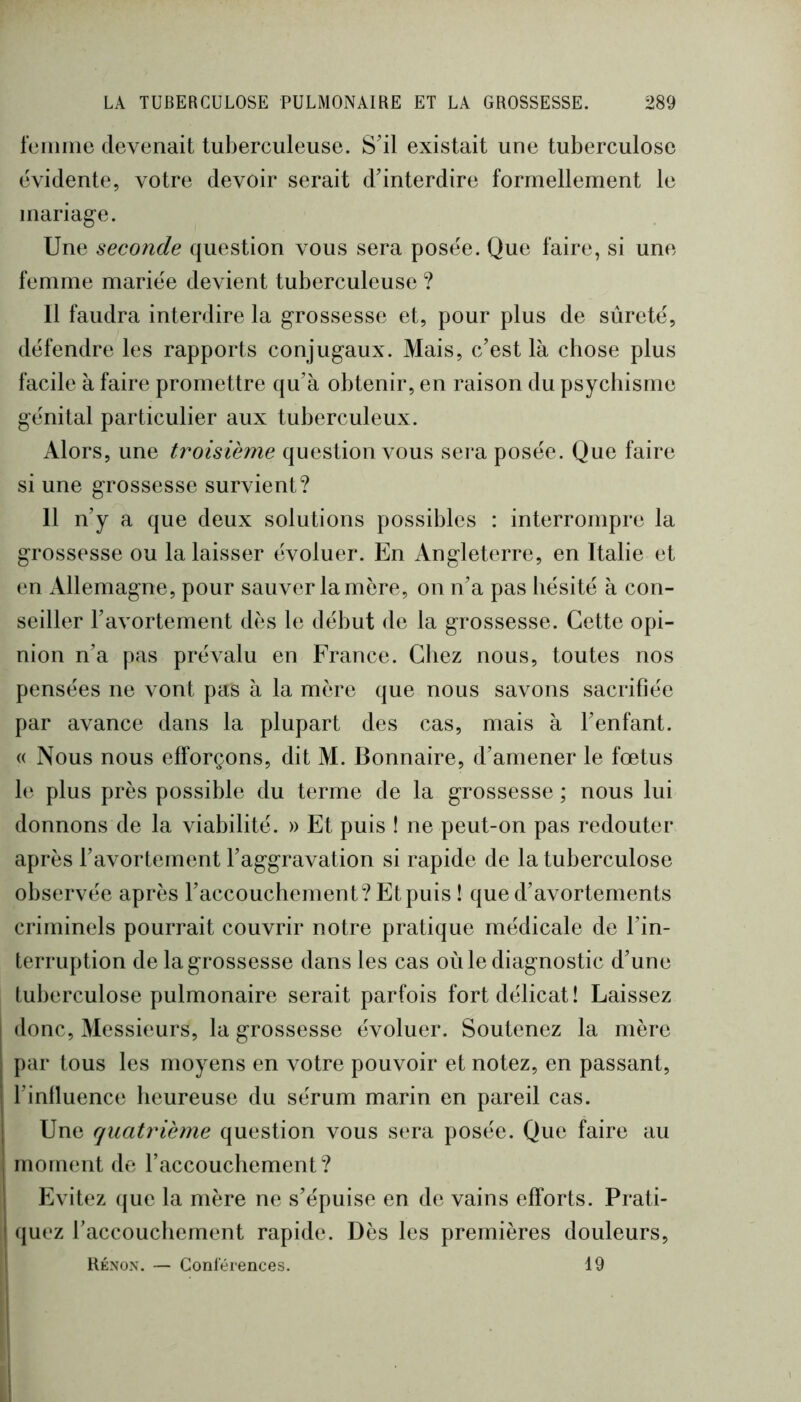 foiiime devenait tuberculeuse. S’il existait une tuberculose évidente, votre devoir serait d’interdire formellement le mariag-e. Une seconde question vous sera posée. Que faire, si une femme mariée de\ ient tuberculeuse ? 11 faudra interdire la grossesse et, pour plus de sûreté, défendre les rapports conjugaux. Mais, c’est là cbose plus facile à faire promettre qu’à obtenir, en raison du psycbisme génital particulier aux tuberculeux. Alors, une troisième question vous sera posée. Que faire si une grossesse survient? 11 n’y a que deux solutions possibles : interrompre la grossesse ou la laisser évoluer. En Angleterre, en Italie et en Allemagne, pour sauver la mère, on n’a pas bésité à con- seiller l’avortement dès le début de la grossesse. Cette opi- nion n’a pas prévalu en France. Chez nous, toutes nos pensées ne vont pas à la mère que nous savons sacrifiée par avance dans la plupart des cas, mais à l’enfant. (( Nous nous efforçons, dit M. Bonnaire, d’amener le fœtus le plus près possible du terme de la grossesse ; nous lui donnons de la viabilité. » Et puis î ne peut-on pas redouter après l’avortement l’aggravation si rapide de la tuberculose observée après l’accouchement? Et puis ! que d’avortements criminels pourrait couvrir notre pratique médicale de l’in- terruption de la grossesse dans les cas où le diagnostic d’une tuberculose pulmonaire serait parfois fort délicat! Laissez donc. Messieurs, la grossesse évoluer. Soutenez la mère par tous les moyens en votre pouvoir et notez, en passant, l’influence heureuse du sérum marin en pareil cas. Une quatrième question vous sera posée. Que faire au moment de l’accouchement? Evitez que la mère ne s’épuise en de vains efforts. Prati- quez l’accouchement rapide. Dès les premières douleurs, Kénox. — Conlérences. 19