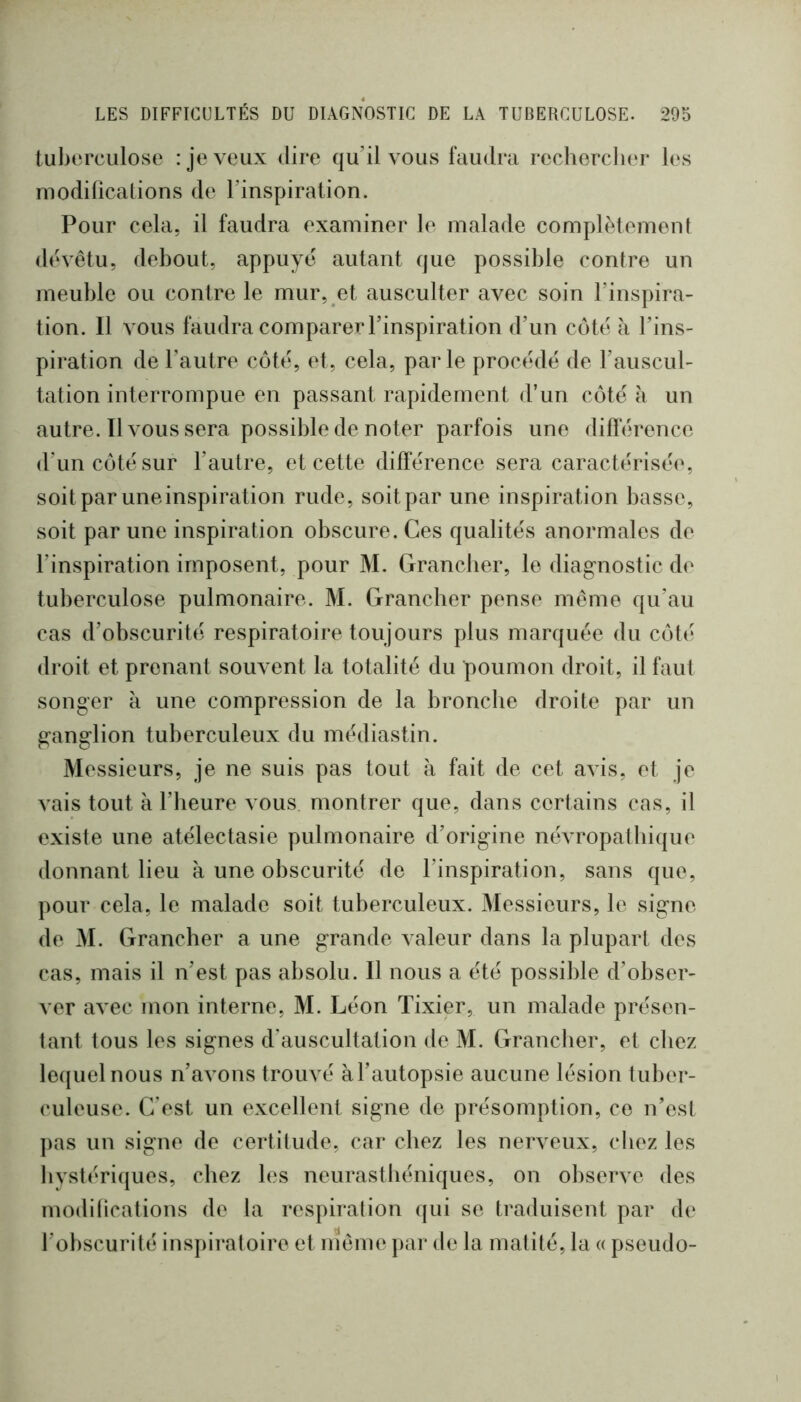 tuberculose : je veux dire qu’il vous fciudra recherclier les inodilications de l’inspiration. Pour cela, il faudra examiner le malade complètement dévêtu, debout, appuyé autant que possible contre un meuble ou contre le mur, et ausculter avec soin l’inspira- tion. Il vous faudra comparer l’inspiration d’un côté à l’ins- piration de l’autre côté, et, cela, parle procédé de l’auscul- tation interrompue en passant rapidement d’un côté à un autre. Il vous sera possible de noter parfois une diflerence d’un côté sur l’autre, et cette différence sera caractérisée, soit par une inspiration rude, soit par une inspiration basse, soit par une inspiration obscure. Ces qualités anormales de l’inspiration imposent, pour M. Grancber, le diagnostic de tuberculose pulmonaire. M. Grancber pense môme qu’au cas d’obscurité respiratoire toujours plus marquée du côté droit et prenant souvent la totalité du poumon droit, il faut songer k une compression de la bronche droite par un ganglion tuberculeux du médiastin. Messieurs, je ne suis pas tout a fait de cet avis, et je vais tout à l’beure vous montrer que, dans certains cas, il existe une atélectasie pulmonaire d’origine névropat bique donnant lieu à une obscurité de l’inspiration, sans que, pour cela, le malade soit tuberculeux. Messieurs, le signe de M. Grancber a une grande valeur dans la plupart des cas, mais il n’est pas absolu. Il nous a été possible d’obser- ver avec mon interne, M. Léon Tixier, un malade présen- tant tous les signes d’auscultation de M. Grancber, et chez lequel nous n’avons trouvé àTautopsie aucune lésion tuber- culeuse. C’est un excellent signe de présomption, ce n’est j)as un signe de certitude, car chez les nerveux, chez les livstériques, chez les neurasthéniques, on observe des inodilications de la respiration qui se traduisent par de l’obscurité inspiratoire et nîeme par de la matité, la « pseudo-
