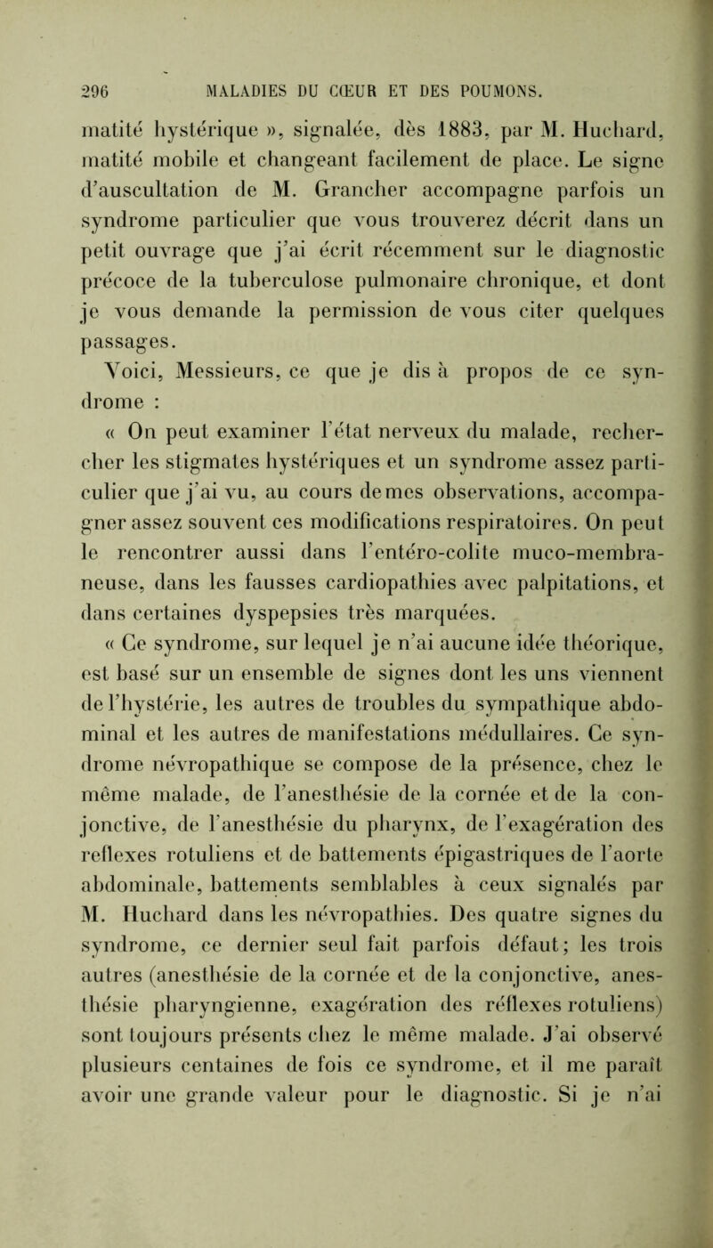 matité hystérique », signalée, dès 1883, par M. Hucliard, matité mobile et changeant facilement de place. Le signe d’auscultation de M. Grancher accompagne parfois un syndrome particulier que vous trouverez décrit dans un petit ouvrage que j’ai écrit récemment sur le diagnostic précoce de la tuberculose pulmonaire chronique, et dont je vous demande la permission de vous citer quelques passages. Voici, Messieurs, ce que je dis à propos de ce syn- drome : « On peut examiner l’état nerveux du malade, reclier- cher les stigmates hystériques et un syndrome assez parti- culier que j’ai vu, au cours de mes observations, accompa- gner assez souvent ces modifications respiratoires. On peut le rencontrer aussi dans l’entéro-colite muco-membra- neuse, dans les fausses cardiopathies avec palpitations, et dans certaines dyspepsies très marquées. (( Ce syndrome, sur lequel je n’ai aucune idée théorique, est basé sur un ensemble de signes dont les uns viennent de l’hystérie, les autres de troubles du sympathique abdo- minal et les autres de manifestations médullaires. Ce syn- drome névropathique se compose de la présence, chez le même malade, de l’anesthésie de la cornée et de la con- jonctive, de l’anesthésie du pharynx, de l’exagération des rellexes rotuliens et de battements épigastriques de l’aoiie abdominale, battements semblables à ceux signalés par M. Iluchard dans les névropathies. Des quatre signes du syndrome, ce dernier seul fait parfois défaut; les trois autres (anesthésie de la cornée et de la conjonctive, anes- thésie pharyngienne, exagération des réflexes rotuliens) sont toujours présents chez le même malade. J’ai observé plusieurs centaines de fois ce syndrome, et il me paraît avoir une grande valeur pour le diagnostic. Si je n’ai