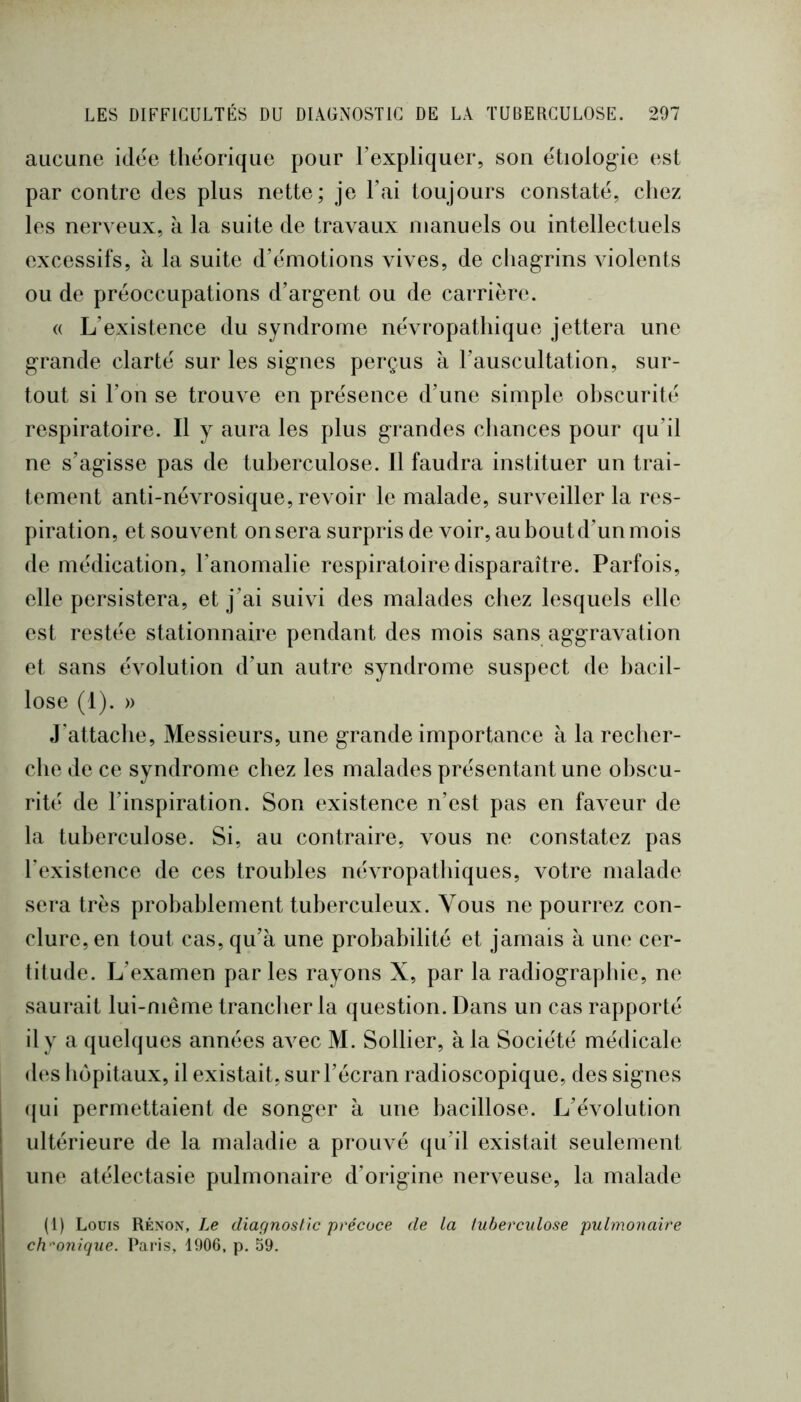 aucune idee théorique pour Texpliquer, son étiolog-ie est par contre des plus nette; je l’ai toujours constaté, chez les nerveux, a la suite de travaux manuels ou intellectuels excessifs, à la suite d’émotions vives, de chagrins violents ou de préoccupations d’argent ou de carrière. « L’existence du syndrome névropathique jettera une grande clarté sur les signes perçus à l’auscultation, sur- tout si l’on se trouve en présence d’une simple obscurité respiratoire. Il y aura les plus grandes cliances pour qu’il ne s’agisse pas de tuberculose. Il faudra instituer un trai- tement anti-névrosique, revoir le malade, surveiller la res- piration, et souvent on sera surpris de voir, au bout d’un mois de médication, l’anomalie respiratoire disparaître. Parfois, elle persistera, et j’ai suivi des malades chez lesquels elle est restée stationnaire pendant des mois sans aggravation et sans évolution d’un autre syndrome suspect de bacil- lose (1). » J’attache, Messieurs, une grande importance à la recher- che de ce syndrome chez les malades présentant une obscu- rité de l’inspiration. Son existence n’est pas en faveur de la tuberculose. Si, au contraire, vous ne constatez pas l’existence de ces troubles névropathiques, votre malade sera très probablement tuberculeux. Vous ne pourrez con- clure, en tout cas, qu’à une probabilité et jamais à une cer- titude. L’examen parles rayons X, par la radiograpliie, ne saurait lui-même tranclier la question. Dans un cas rapporté il y a quelques années avec M. Sollier, à la Société médicale des hôpitaux, il existait, sur l’écran radioscopique, des signes ({ui permettaient de songer à une bacillose. L’évolution ultérieure de la maladie a prouvé qu’il existait seulement une atélectasie pulmonaire d’origine nerveuse, la malade (1) Louis Rksos, Le diaçfnostic précoce de la tuberculose pulmonaire chronique. Paris, 1906, p. 59.