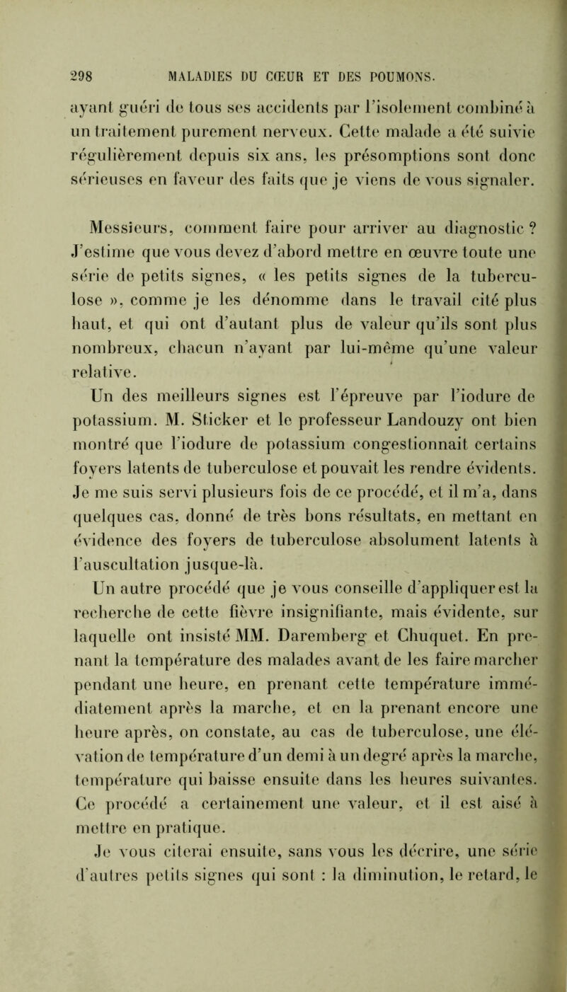 ayant g’uéri de tous ses accidents par risoleiiient combiné à un traitement purement nerveux. Cette malade a été suivie régulièrement depuis six ans, les présomptions sont donc sérieuses en faveur des faits (|ue je viens de vous sig-naler. Messieurs, comment faire pour arriver au diagnostic? J’estime que vous devez d’abord mettre en œuvre toute une série de petits signes, « les petits signes de la tubercu- lose », comme je les dénomme dans le travail cité plus haut, et qui ont d’autant plus de valeur qu’ils sont plus nombreux, chacun n’ayant par lui-même qu’une valeur relative. Un des meilleurs signes est l’épreuve par l’iodure de potassium. M. Sticker et le professeur Landouzy ont bien montré que l’iodure de potassium congestionnait certains foyers latents de tuberculose et pouvait les rendre évidents. Je me suis servi plusieurs fois de ce procédé, et il m’a, dans (juelques cas, donné de très bons résultats, en mettant en évidence des foyers de tuberculose absolument latents à l’auscultation jusque-là. Un autre procédé que je vous conseille d’appliquer est la recherclie de cette fièvre insignifiante, mais évidente, sur laquelle ont insisté MM. Darernberg et Chuquet. En pre- nant la température des malades avant de les faire marcher pendant une heure, en prenant cette température immé- diatement après la marcIie, et en la prenant encore une heure après, on constate, au cas de tuberculose, une élé- vation de températui’e d’un demi à un degré après la marche, température qui baisse ensuite dans les heures suivantes. Ce procédé a certainement une valeur, et il est aisé à mettre en pratique. Je vous citerai ensuite, sans vous les décrire, une séi ie d’autres petits signes qui sont : la diminution, le retard, le
