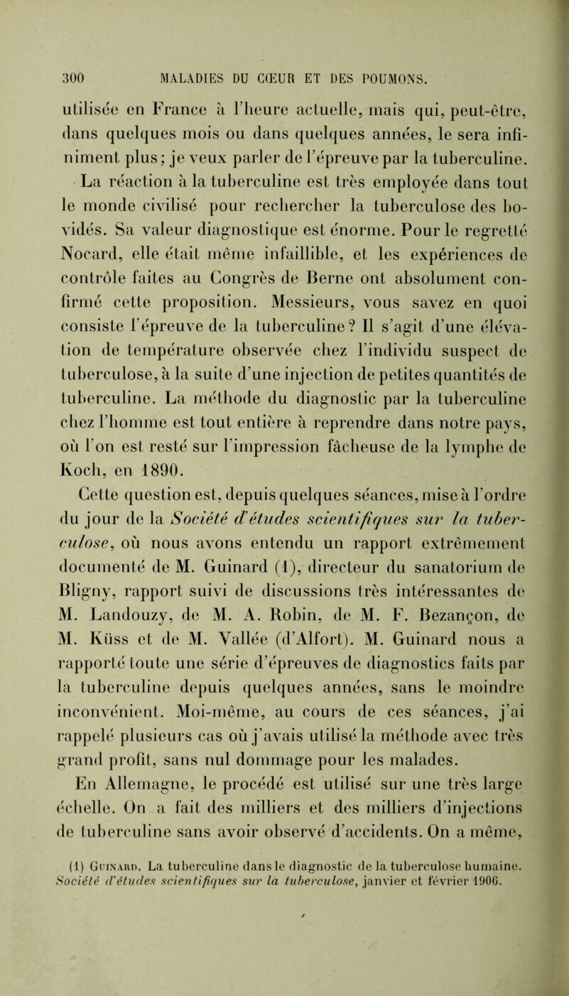 utilisée en France à Flieure actuelle, mais qui, peut-être, dans quelques mois ou dans quelques années, le sera infi- niment plus ; je veux parler de fépreuve par la tuberculine. La réaction à la tuberculine est très employée dans tout le monde cmlisé pour rechercher la tuberculose des bo- vidés. Sa valeur diag-nostique est énorme. Pour le regretté Nocard, elle était même infaillible, et les expériences de contrôle faites au Congrès de Berne ont absolument con- firmé cette proposition. Messieurs, vous savez en quoi consiste fépreuve de la tuberculine? Il s’agit d’une éléva- tion de température observée chez findividu suspect de tuberculose, à la suite d’une injection de petites quantités de tuberculine. La méthode du diagnostic par la tuberculine chez l’homme est tout entière à reprendre dans notre pays, où Ton est resté sur l’impression fâcheuse de la lymphe de Koch, en 1890. Cette question est, depuis quelques séances, mise à l’ordre du jour de la Société cïétudes scientifiques sur la tuber- culose^ où nous avons entendu un rapport extrêmement documenté de M. Guinard (1), directeur du sanatorium de Bligny, rapport suivi de discussions très intéressantes de M. Landouzy, de M. A. Robin, de M. F. Bezançon, de M. Küss et de M. Vallée (d’Alfort). M. Guinard nous a rapporté toute une série d’épreuves de diagnostics faits par la tuberculine depuis quelques années, sans le moindre inconvénient. Moi-même, au cours de ces séances, j’ai rappelé plusieurs cas où j’avais utilisé la méthode avec très grand profit, sans nul dommage pour les malades. En Allemagne, le procédé est utilisé sur une très large échelle. On a fait des milliers et des milliers d’injections de tuberculine sans avoir observé d’accidents. On a même, (1) Guinard, La tuberculine dans le diagnostic de la tuberculose buniaine. iSociété d'études scientifiques sur la tuberculose, janvier et février 1906.