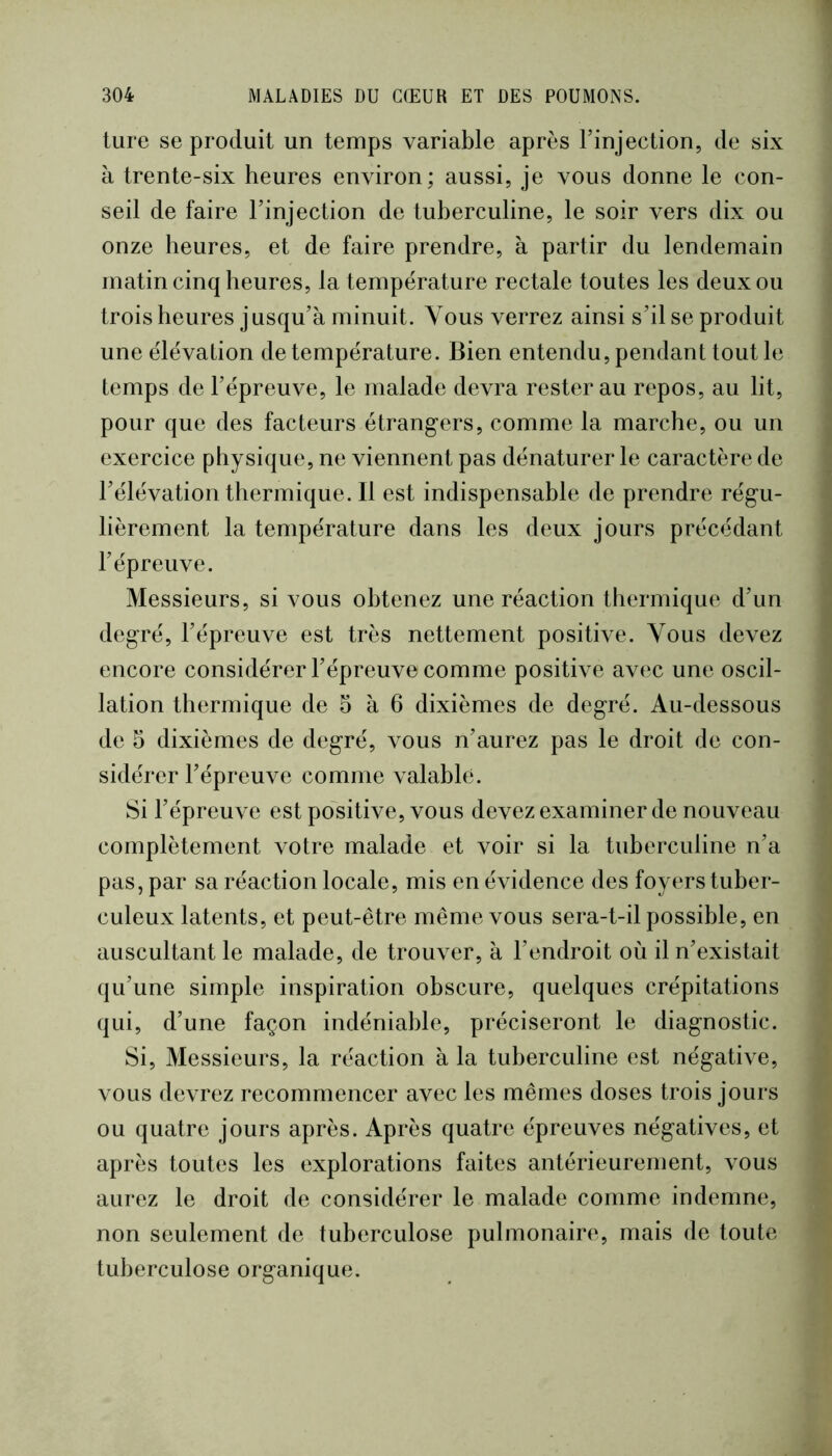 ture se produit un temps variable après l’injection, de six à trente-six heures environ; aussi, je vous donne le con- seil de faire l’injection de tuberculine, le soir vers dix ou onze heures, et de faire prendre, à partir du lendemain matin cinq heures, la température rectale toutes les deux ou trois heures jusqu’à minuit. Vous verrez ainsi s’il se produit une élévation de température. Bien entendu, pendant tout le temps de l’épreuve, le malade devra rester au repos, au lit, pour que des facteurs étrangers, comme la marche, ou un exercice physique, ne viennent pas dénaturer le caractère de l’élévation thermique. Il est indispensable de prendre régu- lièrement la température dans les deux jours précédant l’épreuve. Messieurs, si vous obtenez une réaction thermique d’un degré, l’épreuve est très nettement positive. Vous devez encore considérer l’épreuve comme positive avec une oscil- lation thermique de 5 à 6 dixièmes de degré. Au-dessous de 5 dixièmes de degré, vous n’aurez pas le droit de con- sidérer l’épreuve comme valable. Si l’épreuve est positive, vous devez examiner de nouveau complètement votre malade et voir si la tuberculine n’a pas, par sa réaction locale, mis en évidence des foyers tuber- culeux latents, et peut-être même vous sera-t-il possible, en auscultant le malade, de trouver, à l’endroit où il n’existait qu’une simple inspiration obscure, quelques crépitations qui, d’une façon indéniable, préciseront le diagnostic. Si, Messieurs, la réaction à la tuberculine est négative, vous devrez recommencer avec les mêmes doses trois jours ou quatre jours après. Après quatre épreuves négatives, et après toutes les explorations faites antérieurement, vous aurez le droit de considérer le malade comme indemne, non seulement de tuberculose pulmonaire, mais de toute tuberculose organique.