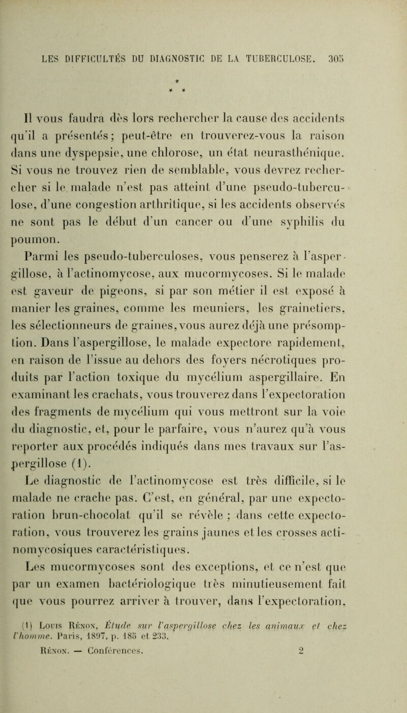 ★ * Il VOUS faudra dos lors recliorchor la cause des accidents (ju’il a présentes; peut-être en trouverez-vous la raison dans une dyspepsie, une chlorose, un état neurasthénique. Si vous ne trouvez rien de semblable, vous devrez recher- cher si le. malade n’est pas atteint d’une pseudo-tubercu- lose, d’une cong’estion arthritique, si les accidents ohscrA és ne sont pas le début d’un cancer ou d’une syphilis du poumon. Parmi les pseudo-tuberculoses, vous penserez à l’asper- g-illose, à l’actinomycose, aux mucorrnycoses. Si le malade est gaveur de pigeons, si par son métier il est exposé à manier les graines, comme les meuniers, les grainetiers, les sélectionneurs de graines,\mus aurez déjà une présomp- tion. Dans l’aspergillose, le malade expectore rapidement, en raison de l’issue au dehors des foyers nécrotiques pro- duits par l’action toxique du mycélium aspergillaire. En examinant les crachats, a ous trouverez dans l’expectoration des fragments de mycélium qui vous mettront sur la Amie du diagnostic, et, pour le parfaire, vous n’aurez qu’à vous reporter aux procédés indiqués dans mes traAmux sur l’as- pergillose (1). Le diagnostic de l’actinomycose est très difficile, si le malade ne crache pas. C’est, en général, par une expecto- ration brun-chocolat qu’il se révèle ; dans cette expecto- ration, Amus trouAmrez les grains jaunes et les crosses acti- nomycosiques caractéristiques. Les mucorrnycoses sont des exceptions, et ce n’est que ]>ar un examen bactériologique très minutieusement fait ([ue vous pourrez arriver à trouAmr, dans l’expectoration, (1) Loris Rénox, Elude ,mr l'asparjUlose chez les animaux et chez l'homme. Paris, 18‘.)7, p. 18ô et. 233. Rénon. — Conlorencos. 2
