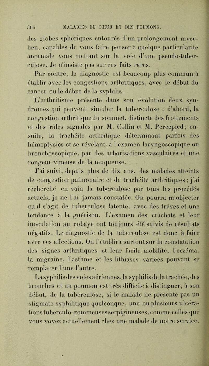 (les j^lobes sphériques entourés (run prolongement mycé- lien, capables de vous faire penser à quelque particularité anormab* vous mettant sur la voie d\me pseudo-tuber- culose. Je n’insiste pas sur ces faits rares. Par contre, le diagnostic est beaucoup plus commun à établir avec les congestions arthritiques, avec le début du cancer ouïe début de la syphilis. L’arthritisme présente dans son évolution deux syn- dromes qui peuvent simuler la tuberculose : d’abord, la congestion arthritique du sommet, distincte des frottements et des râles signalés par M. Collin et M. Percepied; en- suite, la trachéite arthritique déterminant parfois des hémoptysies et se révélant, à l’examen laryngoscopique ou bronchoscopique, par des arborisations vasculaires et une rougeur vineuse de la muqueuse. J’ai suivi, depuis plus de dix ans, des malades atteints de congestion pulmonaire et de trachéite arthritiques ; j’ai recherché en vain la tuberculose par tous les procédés actuels, je ne l’ai jamais constatée. On pourra m’objecter qu’il s’agit de tuberculose latente, avec des trêves et une tendance à la guérison. L’examen des crachats et leur inoculation au cobaye ont toujours été suivis de résultats négatifs. Le diagnostic de la tuberculose est donc à faire avec ces affections. On l’établira surtout sur la constatation des signes arthritiques et leur facile mobilité, l’eczéma, la migraine, l’asthme et les litliiases variées pouvant se remplacer l’une l’autre. La syphilis des voies aériennes, la syphilis de la trachée, des bronches et du poumon est très diflicile k distinguer, à son début, de la tuberculose, si le malade ne présente pas un stigmate syphilitique quelconque, une ou plusieurs ulcéra- tions tuberculo-gommeusesserpigineuses, comme celles que vous voyez actuellement chez une malade de noti‘e sei*vice.