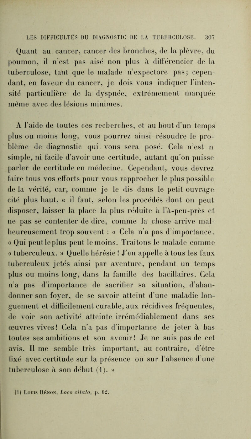 Quant au cancer, cancer des bronclies, de la plèvre, du poumon, il n’est pas aise non plus à dillèrencier de la tuberculose, tant que le malade n’expectore pas; cepen- dant, en faveur du cancer, je dois vous indiquer l’inten- sité particulière de la dyspnée, extrêmement marquée même avec des lésions minimes. A l’aide de toutes ces recl.mrcbes, et au bout d’un temps plus ou moins long-, vous pourrez ainsi résoudre le pro- blème de diagnostic (|ui vous sera posé. Cela n’est n simple, ni facile d’avoir une certitude, autant qu’on puisse parler de certitude en médecine. Cependant, vous devrez faire tous vos efforts pour vous rapprocher le plus possible de la A'érité, car, comme je le dis dans le petit ouvrage cité plus haut, « il faut, selon les procédés dont on peut disposer, laisser la place la plus réduite à l’à-peu-près et ne pas se contenter de dire, comme la chose arrive mal- heureusement trop souvent : « Cela n’a pas d’importance. « Qui peutleplus peut le moins. Traitons le malade comme « tuberculeux. » Quelle hérésie ! J’en appelle à tous les faux tul)erculeux jetés ainsi par aventure, pendant un temps plus ou moins long, dans la famille des bacillaires. Cela n’a pas d’importance de sacrifier sa situation, d’aban- donner son foyer, de se savoir atteint d’une maladie lon- guement et difficilement curable, aux récidives fréquentes, de voir son activité atteinte irrémédiablement dans ses œuvres \dves! Cela n’a pas d’importance de jeter à bas toutes ses ambitions et son avenir! Je ne suis pas de cet avis. 11 me semble très important, au contraire, d’être fixé avec certitude sur la présence ou sur l’absence d’une tuberculose à son début (1 ). (1) Louis Rknon, Loco cilalo, p. 02.