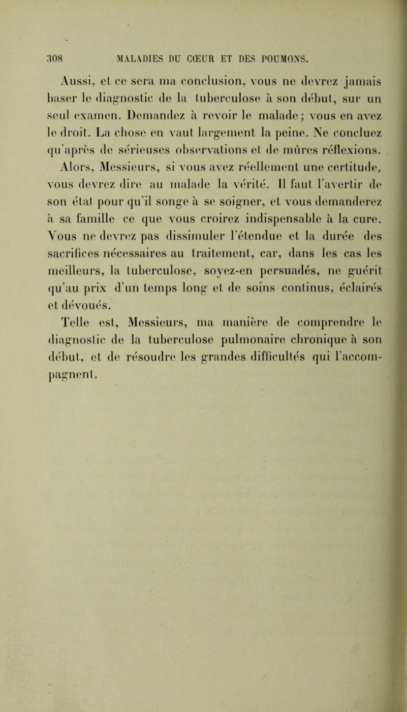 Aussi, et ce sera ma conclusion, vous ne devrez jamais baser le diag-nostic de la luberculose à son début, sur un seul examen. Demandez à revoir le malade; vous en a^ez le droit. La cbose en vaut largement la peine. Ne concluez qu’après de sérieuses obs(‘rvations et de mûres réflexions. Alors, Messieurs, si vous avez réellement une certitude,, vous devrez dire au malade la vérité. 11 faut l'avertir de son état pour cju’il songe à se soigner, et vous demanderez îi sa famille ce que vous croirez indispensable à la cure. Vous ne devrez pas dissimuler l’étendue et la durée des sacrifices nécessaires au traitement, car, dans les cas les meilleurs, la tuberculose, soyez-en persuadés, ne guérit qu’au prix d’un temps long et de soins continus, éclairés et dévoués. Telle est, Messieurs, ma manière de comprendre le diagnostic de la tuberculose pulmonaire chronique à son début, et de résoudre les grandes difficultés qui l’accom- pagnent.