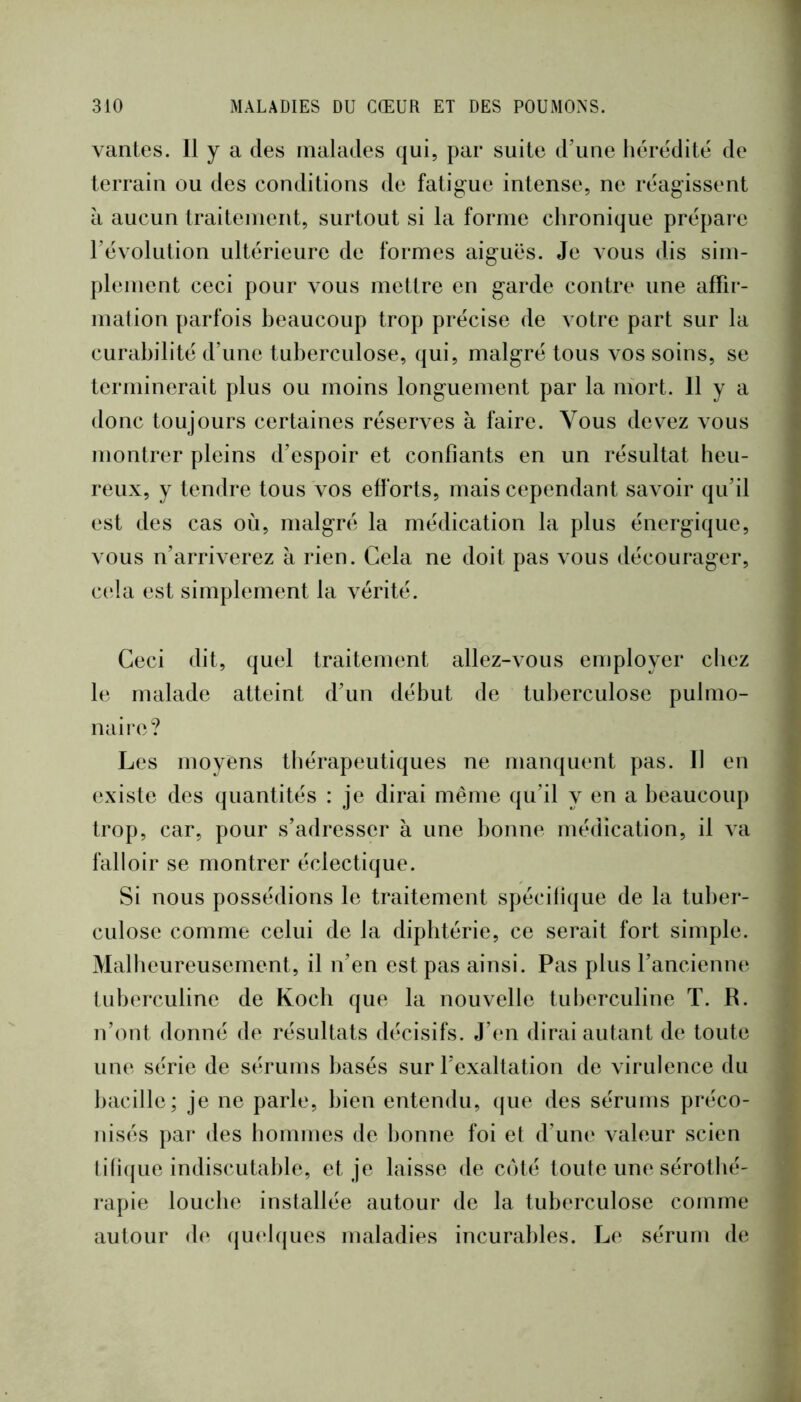vantes. 11 y a des malades qui, par suite d’une hérédité de terrain ou des conditions de fatigue intense, ne réagissent à aucun traitement, surtout si la forme chronique prépai e révolution ultérieure de formes aiguës. Je vous dis sim- plement ceci pour vous mettre en garde contre une affir- mation parfois beaucoup trop précise de votre part sur la curabilité d’une tuberculose, qui, malgré tous vos soins, se terminerait plus ou moins longuement par la inort. 11 y a donc toujours certaines réserves à faire. Vous devez vous montrer pleins d’espoir et confiants en un résultat heu- reux, y tendre tous vos efforts, mais cependant savoir qu’il est des cas où, malgré la médication la plus énergique, vous n’arriverez à rien. Cela ne doit pas vous décourager, c(*la est simplement la vérité. Ceci dit, quel traitement allez-vous employer chez le malade atteint d’un début de tulierculose pulmo- naire? Les moyens thérapeutiques ne manquent pas. Il en existe des quantités : je dirai même qu’il y en a beaucoup trop, car, pour s’adresser à une bonne médication, il va falloir se montrer éclectique. Si nous possédions le traitement spécifique de la tuber- culose comme celui de la diphtérie, ce serait fort simple. Malheureusement, il n’en est pas ainsi. Pas plus l’ancienne tuberculine de Koch que la nouvelle tuberculine T. R. n’ont donné de résultats décisifs. J’en dirai autant de toute une série de sérums basés sur l’exaltation de virulence du liacille; je ne parle, bien entendu, que des sérums préco- nisés par des hommes de bonne foi et d’uni» valeur scien (itique indiscutable, et je laisse de coté toute une sérothé- rapie louche installée autour de la tuberculose comme autour de (jiu'lques maladies incurables. Le sérum de