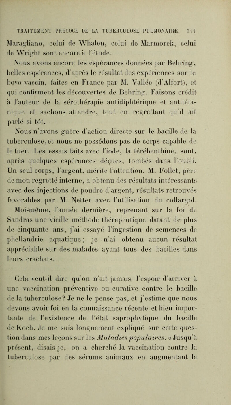 Marag-liano, celui de Wlialen, celui de Mamiorek, celui de Wright sont encore à rétude. Nous avons encore les espérances données par Behring, belles espérances, d’après le résultat des expériences sur le hovo-vaccin, faites en France par M. Vallée (d’Alfort), et (jui conririnent les découvertes de Behring. Faisons crédit à l’auteur de la sérothérapie antidiphtérique et antitéta- nique et sachons attendre, tout en regrettant qu’il ait parlé si tôt. Nous n’avons guère d’action directe sur le hacille de la tuherculose, et nous ne possédons pas de corps capable de le tuer. Les essais faits avec l’iode, la térébenthine, sont, après (juelques espérances déçues, tombés dans l’oubli. Un seul corps, l’argent, mérite l’attention. M. Follet, père de mon regretté interne, a obtenu des résultats intéressants avec des injections de poudre d’argent, résultats retrouvés favorables par M. Netter avec l’utilisation du collargol. Moi-même, l’année dernière, reprenant sur la foi de Sandras une vieille méthode thérapeutique datant de plus de cinquante ans, j’ai essayé l’ingestion de semences de pbellandrie aquatique ; je n’ai obtenu aucun résultat appréciable sur des malades ayant tous des bacilles dans leurs crachats. Cela veut-il dire qu’on n’ait jamais l’espoir d’arriver à une vaccination préventive ou curative contre le bacille de la tuberculose? Je ne le pense pas, et j’estime que nous devons avoir foi en la connaissance récente et bien impor- tante de l’existence de l’état saprophytique du bacille de Koch. Je me suis longuement expliqué sur cette ques- tion dans mes leçons sur les Maladies populaires. « Jusqu’à présent, disais-je, on a cliercbé la vaccination contre la tuberculose par des sérums animaux en augmentant la