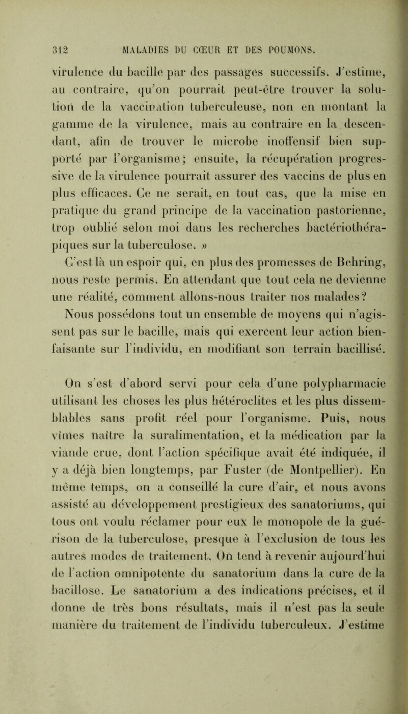 virulence du bacille par des passages successifs. J’esliiiie, au contraire, qu’on pourrait peut-etre trouver la solu- tion de la vaccination tuberculeuse, non en niontant la gamme de la virulence, mais au contraire en la descen- dant, afin de trouver le microbe inolfensif bien sup- porté par l’organisme; ensuite, la récupération progres- sive de la virulence pourrait assurer des vaccins de plus en plus efficaces. Ce ne serait, en tout cas, que la mise en pratique du grand principe de la vaccination pastorienne, trop oublié selon moi dans les recherches bactériotbéra- piques sur la tuberculose. » C’est là un espoir qui, en plus des promesses de Behring, nous reste permis. En attendant que tout cela ne devienne une réalité, comment allons-nous traiter nos malades? Nous possédons tout un ensemble de moyens qui n’agis- sent pas sur le bacille, mais qui exercent leur action bien- faisante sur l’individu, en modifiant son terrain bacillisé. On s’est d’abord servi pour cela d’une polypharmacie utilisant les choses les plus hétéroclites et les plus dissem- blables sans profit réel pour l’organisme. Puis, nous vîmes naître la suralimentation, et la médication par la viande crue, dont l’action spécifique avait été indiquée, il y a déjà bien longtemps, par Fuster (de Montpellier). En même temps, on a conseillé la cure d’air, et nous avons assisté au déA^eloppement prestigieux des sanatoriums, qui tous ont voulu réclamer pour eux bî monopole de la gué- rison de la tuberculose, presque à l’exclusion de tous les autres modes de traitement, On tend à revenir aujourd’hui de l’action omnipotente du sanatorium dans la cure de la bacillose. Le sanatorium a des indications précises, et il donne de très bons résultats, mais il n’est pas la seule manière du traitement de l’individu tuberculeux. J’estime