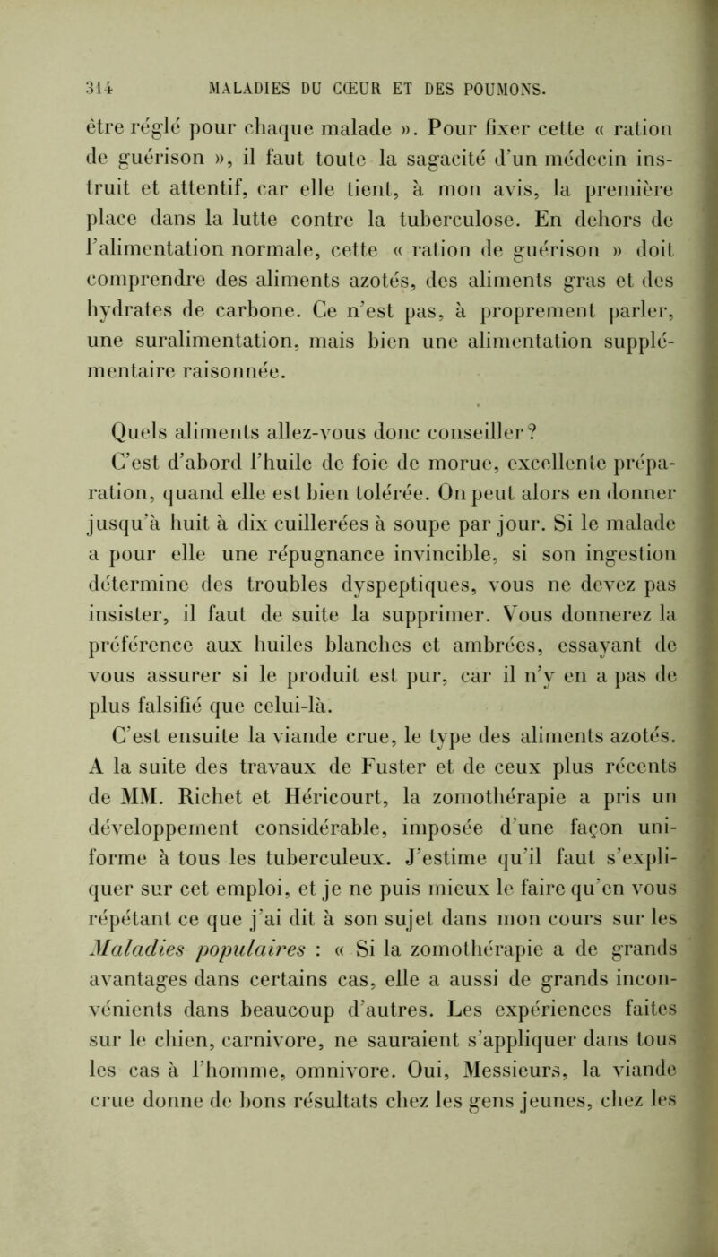 être régie pour chaque malade ». Pour fixer cette a ration de guérison », il faut toute la sagacité d’un médecin ins- truit et attentif, car elle tient, à mon avis, la première place dans la lutte contre la tuberculose. En dehors de l’alimentation normale, cette « ration de guérison » doit comprendre des aliments azotés, des aliments gras et des hydrates de carbone. Ce n’est pas, à proprement parler, une suralimentation, mais bien une alimentation supplé- mentaire raisonnée. Quels aliments allez-vous donc conseiller? C’est d’abord l’huile de foie de morue, excellente prépa- ration, quand elle est bien tolérée. On peut alors en donner jusqu’à huit à dix cuillerées à soupe par jour. Si le malade a pour elle une répugnance invincible, si son ingestion détermine des troubles dyspeptiques, vous ne devez pas insister, il faut de suite la supprimer. Vous donnerez la préférence aux huiles blanches et ambrées, essayant de vous assurer si le produit est pur, car il n’y en a pas de plus falsifié que celui-là. C’est ensuite la viande crue, le type des aliments azotés. A la suite des travaux de Fuster et de ceux plus récents de MM. Richet et Héricourt, la zoniotbérapie a pris un développement considérable, imposée d’une façon uni- forme à tous les tuberculeux. J’estime (ju’il faut s’expli- quer sur cet emploi, et je ne puis mieux le faire qu’en vous répétant ce que j’ai dit à son sujet dans mon cours sur les Maladies populaires : « Si la zornotbérapie a de grands avantages dans certains cas, elle a aussi de grands incon- vénients dans beaucoup d’autres. Les expériences faites sur le chien, carnivore, ne sauraient s’appliquer dans tous les cas à l’homme, omnivore. Oui, Messieurs, la viande crue donne de bons résultats chez les gens jeunes, chez les
