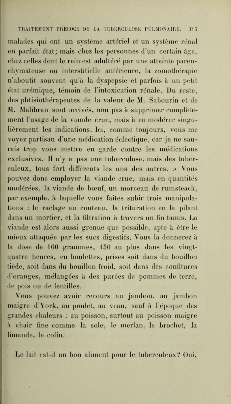 malades qui ont un système artériel et un système rénal en parfait état; mais chez les personnes d’un certain àg-e, chez celles dont le rein est adultéré par une atteinte paren- chymateuse ou interstitielle antérieure, la zoniothérapie n’ahoutit souvent qu’à la dyspepsie et parfois à un petit état urémique, témoin de l’intoxication rénale. Du reste, des phtisiothérapeutes de la valeur de M. Sahourin et de M. Malibran sont arrivés, non pas à supprimer complète- ment l’usage de la viande crue, mais à en modérer singu- lièrement les indications. Ici, comme toujours, vous me voyez partisan d’une médication éclectique, car je ne sau- rais trop vous mettre en garde contre les médications exclusives. Il n’y a pas une tuberculose, mais des tuber- culeux, tous fort différents les uns des autres. » Vous pouvez donc employer la viande crue, mais en quantités modérées, la viande de bœuf, un morceau de rumsteack, par exemple, à laquelle vous faites subir trois manipula- tions : le raclage au couteau, la trituration en la pilant dans un mortier, et la filtration à travers un lin tamis. La viande est alors aussi grenue que possible, apte à être le mieux attaquée par les sucs digestifs. Vous la donnerez à la dose de 100 grammes, 150 au plus dans les vingt- (juatre heures, en boulettes, prises soit dans du bouillon tiède, soit dans du bouillon froid, soit dans des confitures d’oranges, mélangées à des purées de pommes de terre, de pois ou de lentilles. Vous pouvez avoir recours au jambon, au jambon maigre d’York, au poulet, au veau, sauf à l’époque des grandes chaleurs : au poisson, surtout au poisson maigre à (diair fine comme la sole, le merlan, le brochet, la limande, le colin. Le lait est-il un bon aliment pour le tuberculeux? Oui,