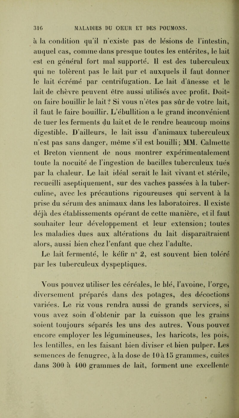 li la condition qu’il n’existe pas de lésions de l’intestin, auquel cas, coninie dans presque toutes les entérites, le lait est en général fort mal supporté. 11 est des tuberculeux qui ne tolèrent pas le lait pur et auxquels il faut donner le lait écrémé par centrifugation. Le lait d’ànesse et le lait de chèvre peuvent être aussi utilisés avec prolit. Doit- on faire bouillir le lait? Si vous n’êtes pas sûr de votre lait, il faut le faire bouillir. L’ébullition a le grand inconvénient de tuer les ferments du lait et de le rendre beaucoup moins digestible. D’ailleurs, le lait issu d’animaux tuberculeux n’est pas sans danger, même s’il est bouilli; MM. Calniette et Breton viennent de nous montrer expérimentalement toute la nocuité de l’ingestion de bacilles tuberculeux tués par la chaleur. Le lait idéal serait le lait vivant et stérile, recueilli aseptiquement, sur des vaches passées à la tuber- culine, avec les précautions rigoureuses qui servent à la prise du sérum des animaux dans les laboratoires. 11 existe déjà des établissements opérant de cette manière, et il faut souhaiter leur développement et leur extension; toutes les maladies dues aux altérations du lait disparaîtraient alors, aussi bien chez l’enfant que chez l’adulte. Le lait fermenté, le kéfir n* 2, est souvent bien toléré par les tuberculeux dyspeptiques. Vous pouvez utiliser les céréales, le blé, l’avoine, l’orge> diversement préparés dans des potages, des décoctions variées. Le riz vous rendra aussi de grands services, si vous avez soin d’obtenir par la cuisson que les grains soient toujours séparés les uns des autres. Vous pouvez encore employer les légumineuses, les haricots, les pois, b*s lenlilles, en les faisant bien diviser et bien pulper. Les s(‘inences de fenugrec, à la dose de 10 à 15 grammes, cuites dans 300 à 400 grammes de lait, form(mt une excellente