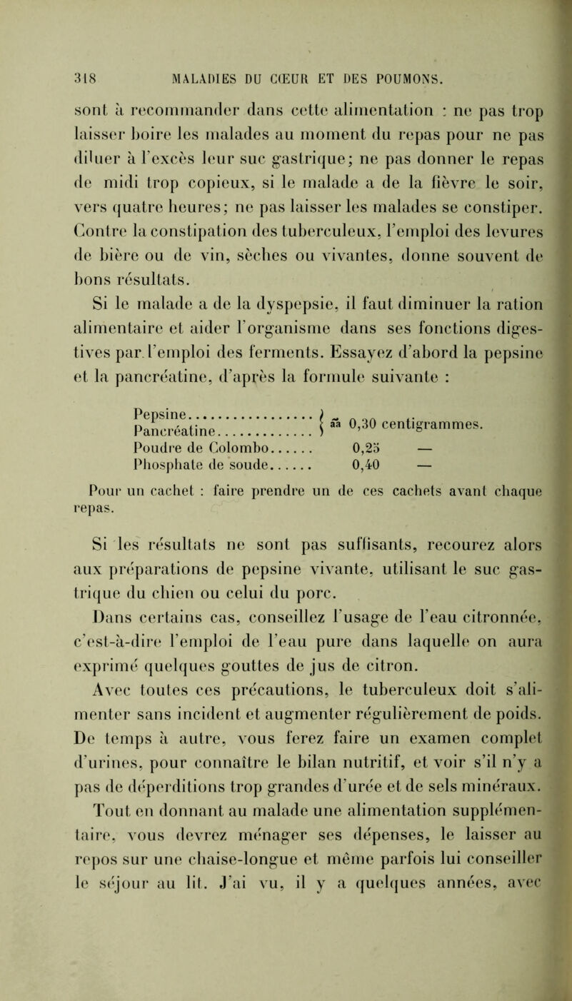 sont k recomiiiander dans cette alimentation : ne pas trop laisser boire les malades au moment du repas pour ne pas diluer k l’excès leur suc gastrique; ne pas donner le repas de midi trop copieux, si le malade a de la fièvre le soir, vers quatre heures; ne pas laisser les malades se constiper. Contre la constipation des tuberculeux, f emploi des levures de bière ou de vin, sèches ou vivantes, donne souvent de bons résultats. Si le malade a de la dyspepsie, il faut diminuer la ration alimentaire et aider l’organisme dans ses fonctions diges- tives par, l’emploi des ferments. Essayez d’abord la pepsine et la pancréatine, d’après la formule suivante : I ââ 0,30 centigrammes. 0,25 — 0,40 — Pour un cachet : faire prendre un de ces cachets avant chaque repas. Si les résultats ne sont pas suffisants, recourez alors aux préparations de pepsine vivante, utilisant le suc gas- trique du chien ou celui du porc. Dans certains cas, conseillez l’usage de l’eau citronnée, c’est-à-dire l’emploi de l’eau pure dans laquelle on aura exprimé quelques gouttes de jus de citron. Avec toutes ces précautions, le tuberculeux doit s’ali- menter sans incident et augmenter régulièrement de poids. De temps à autre, vous ferez faire un examen complet d’urines, pour connaître le bilan nutritif, et voir s’il n’y a pas de dt‘perditions trop grandes d’urée et de sels minéraux. Tout en donnant au malade une alimentation supplémen- taire, vous devrez ménager ses dépenses, le laisser au ro])os sur une chaise-longue et meme parfois lui conseiller le séjour au lit. J’ai vu, il y a quelques années, avec Pepsine Pancréatine Poudre de Colombo Phosphate de soude