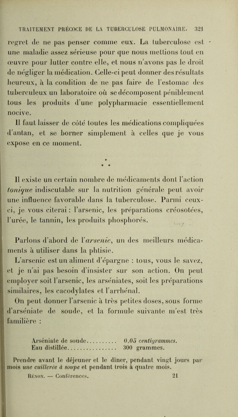 dp ne pas penser comme eux. La tuberculose est une maladie assez sérieuse pour que nous meUions tout en œuvre pour lutter contre elle, et nous n’avons pas le droit de néglig-er la médication . Celle-ci peut donner des résultats heureux, à la condition de ne pas faire de restornac des tuberculeux un laboratoire où se décomposent péniblement tous les produits d’une polypharmacie essentiellement nocive. 11 faut laisser de côté toutes les médications compliquées d’autan, et se borner simplement à celles que je vous expose en ce moment. ★ I 11 existe un certain nombre de médicaments dont l’action I tonique indiscutable sur la nutrition générale peut avoir ! une influence favorable dans la tuberculose. Parmi ceux- 1 ci, je vous citerai : l’arsenic, les préparations créosotées, l’urée, le tannin, les produits pbospborés. I Parlons d’abord de XarHenic^ un des meilleurs médica- ments à utiliser dans la phtisie. L’arsenic est un aliment d’épargne : tous, vous le savt‘z, (‘t je n’ai pas besoin d’insister sur son action. On peut employer soit l’arsenic, les arséniates, soit les préparations i similaires, les cacodylates et l’arrhénal. On peut donner l’arsenic à très petites doses, sous forme 1 d’arséniate de soud(‘, et la formule suivante m’est très ^ familièrt; : ji Ârséniate de soude 0,0o centigrammes. ] Eau distillée 300 grammes. I Prendre avant le déjeuner et le dîner, pendant vingt jours par I mois une cuillerée à soupe et pendant trois à quatre mois. ; Uknox, — Gonlérenccs. 21