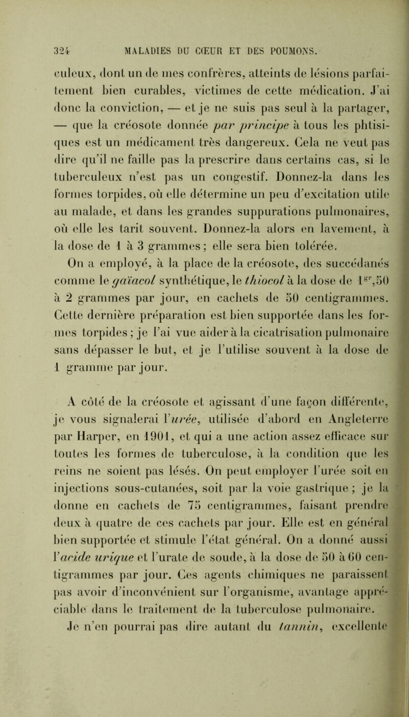 culeux, dont un de mes confrères, atteints de lésions parfai- tement bien curables, victimes de cette médication. J’ai donc la conviction, — et je ne suis pas seul à la partag-er, — ({lie la créosote donnée par principe h tous les pbtisi- ({ues est un médicament très dangereux. Gela ne veut pas dire qu’il ne faille pas la prescrire dans certains cas, si le tuberculeux n’est pas un congestif. Donnez-la dans les formes torpides, où idle détermine un peu d’excitation utile au malade, et dans les grandes suppurations pulmonaires, où elle les tarit souvent. Donnez-la alors en lavement, à la dose de 1 à 3 grammes; elle sera bien tolérée. On a employé, à la place de la créosote, des succédanés comme le gaïacol synthétique, le thiocol à la dose de a 2 grammes par jour, en cacbets de 30 centigrammes. Cette dernière préparation est bien supportée dans les for- im‘s torpides; je l’ai vue aider à la cicatrisation pulmonaire sans dépasser le but, et je l’utilise souvent à la dose de 1 gramme par jour. A C(jté de la créosote et agissant d’une façon dilférent(‘, je vous signalerai Vurée^ utilisée d’abord en Angleterre par Harper, en 1901, et qui a une action assez eflicace sur toutes les formes de tuberculose, à la condition que les reins ne soient pas lésés. On peut employer l’urée soit (m injections sous-cutanées, soit par la voie gastrique ; je la donne en cacbets de 73 centigrammes, faisant prendre deux à quatre de C(‘s cacbets par jour. Elle est en général bien supporb^e et stimule l’état gémirai. On a donné aussi Xacide urique et l’urate de soude, a la dose de 30 à 00 cen- tigrammes par jour. Ces agents chimiques ne paraissent pas avoir d’inconvénient sur l’organisme, avantage appré- ciable dans le trait(‘ment de la tuberculose pulmonain;. Je n’en pourrai pas dii*e autant du tannin^ (‘xcellentc*