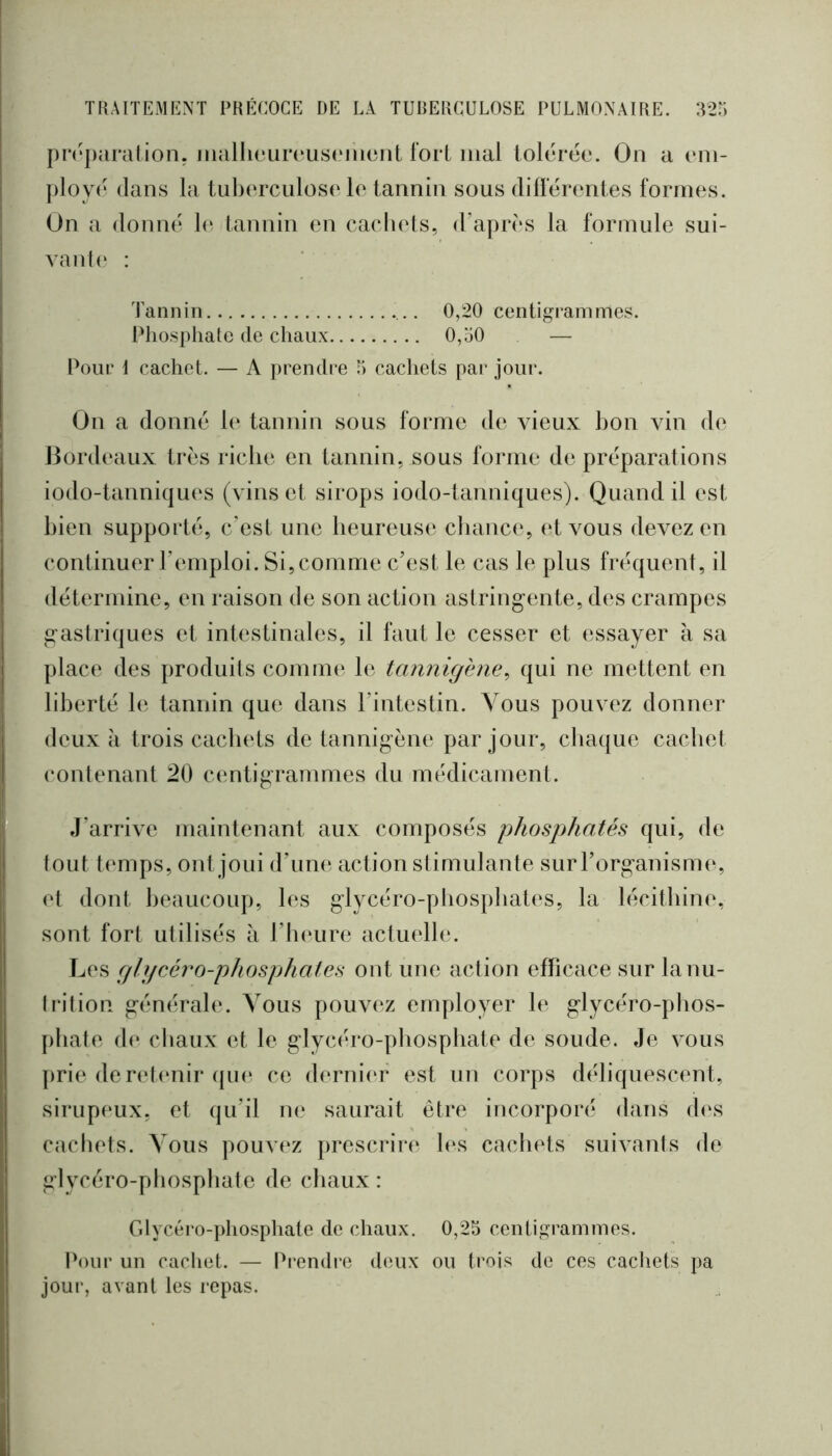 pirparalion. malheuivusciiiont fort mal lolarée. On a em- ploy(‘ dans la tuberculose le tannin sous difïérentes formes. On a donné le tannin en cacliets, d’après la formule sui- vant(‘ : Tannin 0,20 centigrammes. Pliosphate de chaux 0,o0 — Pour i cachet. — A premh’e 5 cachets par jour. On a donné 1(‘ tannin sous forme d(‘ vieux bon vin de Bordeaux très riche en tannin, sous forme de préparations iodo-tanniqu(‘S (vins et sirops iodo-tanniques). Quand il est bien supporté, c’est une heureuse chance, et vous devez en continuer l’emploi. Si, comme c’est le cas le plus fréquent, il détermine, en raison de son action astring-ente, des crampes gastriques et intestinales, il faut le cesser et essayer à sa place des produits comme le tannigène^ qui ne mettent en liberté b; tannin que dans l’intestin. Vous pouvez donner deux à trois cachets de tannigène par jour, cba(|ue cachet contenant 20 centigrammes du médicament. J’arrive maintenant aux composés phosphatés qui, de tout temps, ont joui d’um*, action stimulante surl’organism(‘, et dont beaucoup, les glycéro-phospliates, la lécithin(‘, sont fort utilisés a l’inuire actuelle. Les gli/céro-phosphates ont une action efficace sur lanu- Irition générale. Vous pouvez employer le glycéro-phos- phale de chaux et le glycéro-phosphate de soude. Je vous prie derehmir qm* ce derniiT est un corps déliquescent, sirupimx, et qu’il ne saurait être incorporé dans d(\s cachets. Vous pouvez prescrire h\s cachets suivanls de glycéro-phosphate de chaux : Glycéro-j)hosphate de chaux. 0,25 cenligrammos. IN)ur un cacliet. — Prendre deux ou trois de ces cadiets pa jour, avant les i-epas.