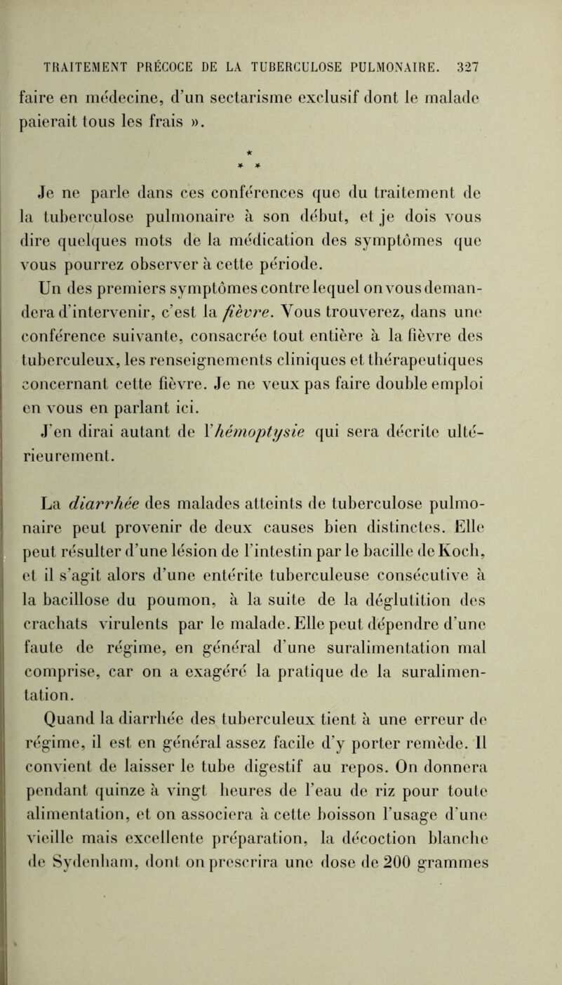 faire en mëdecine, d’un sectarisme exclusif dont le malade paierait tous les frais ». Je ne parle dans ces conférences que du traitement de la tuberculose pulmonaire à son début, et je dois vous dire quelques mots de la médication des symptômes que vous pourrez observer à cette période. Un des premiers symptômes contre lequel onvousdeman- dera d’intervenir, c’est la fièvre. Vous trouverez, dans une conférence suivante, consacrée tout entière à la fièvre des tuberculeux, les renseignements cliniques et thérapeutiques concernant cette fièvre. Je ne veux pas faire double emploi en vous en parlant ici. J’en dirai autant de \hémoptysie qui sera décrite ulté- rieurement. La diarrhée des malades atteints de tuberculose pulmo- naire peut provenir de deux causes bien distinctes. Elle peut résulter d’une lésion de fintestin par le bacille de Koch, et il s’agit alors d’une entérite tuberculeuse consécutive à la bacillose du poumon, à la suite de la déglutition des crachats virulents par le malade. Elle peut dépendre d’une faute de régime, en général d’une suralimentation mal comprise, car on a exagéré la pratique de la suralimen- tation. Quand la diarrhée des tuberculeux tient à une erreur de régime, il est en général assez facile d’y porter remède. Il convient de laisser le tube digestif au repos. On donnera pendant quinze à vingt heures de beau de riz pour toute alimentation, et on associera à cette boisson fusage d’une vieille mais excellente préparation, la décoction blanche de Sydenham, dont on prescrira une dose de 200 grammes