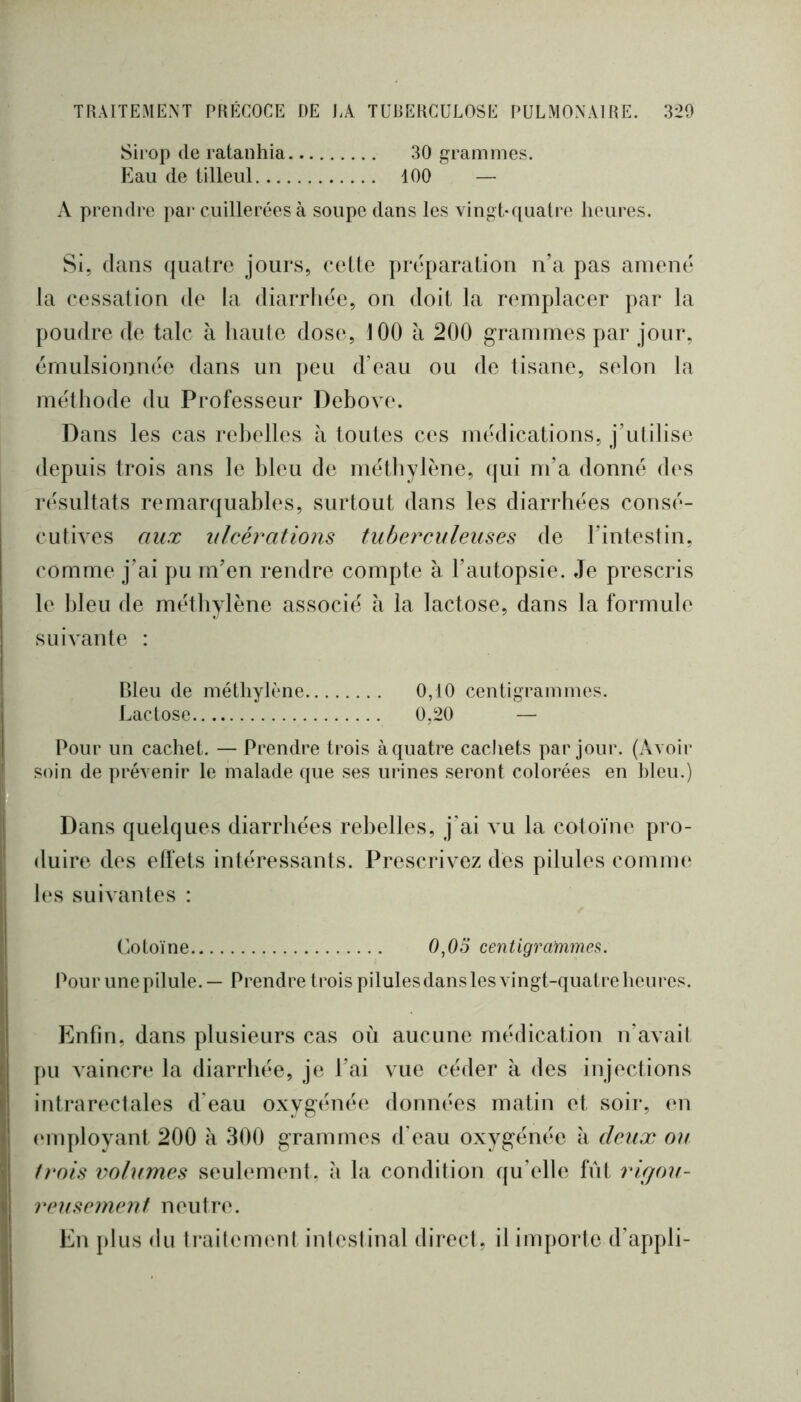 Sirop (le ratanhia 30 grammes. Eau de tilleul 100 — A prendre ])ar cuillerées à soupe dans les vingt-quatre heures. Si, dans quatre jours, (*etle pia^paration n’a pas amené la cessation de la diarrhée, on doit la remplacer par la pondre de talc à haute dos(‘, 100 à 200 grammes par jour, émulsionnée dans un peu d’eau ou de tisane, selon la méthode du Professeur Debove. Dans les cas rebelles à toutes ces médications, j’utilise depuis trois ans le bleu de méthylène, (|ui m’a donné des iT'Sultats remarquables, surtout dans les diarrhées consé- cuthes aux ulcérations tuberculeuses de l’intestin, comme j’ai pu m’en rendre compte à l’autopsie. Je prescris le bleu de méthylène associé à la lactose, dans la formule suivante : Bleu de méthylène 0,10 centigrammes. Lactose 0,20 — Pour un cachet. — Prendre trois à quatre cacliets par jour. (Avoir soin de prévenir le malade que ses urines seront colorées en bleu.) Dans quelques diarrhées rebelles, j’ai \u la cotoïne pro- duire des elfets intéressants. Prescrivez des pilules comm(‘ les suivantes : Cotoïne 0,05 centigrammes. Pour une pilule. — Prendre trois pilules dans les vingt-quatre heures. Enfin, dans plusieurs cas où aucune médication n’avait ])u vaincn‘ la diarrhée, je l’ai vue céder à des injections intrarectales d'eau oxygénée données matin et soir, en (‘inplovant 200 à 300 grammes d’eau oxygénée a deux ou t)‘ois volumes seulement, à la condition qu’elle fût rigou- retisement neutre. En plus du ti*aitement intestinal direct, il importe d’appli-
