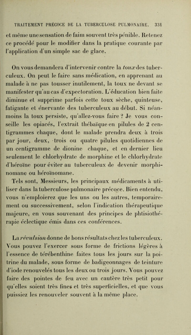 et iiiéiiie une sensation de faim souvent très pénible. Retenez ce procédé pour le modilier dans la pratique courante par Tapplication d’un simple sac de g’iace. On vous demandera d’intervenir contre la ^o?/a?des tuber- culeux. On peut le faire sans médication, en apprenant au malade à ne pas tousser inutilement, la toux ne devant se manifester qu’au cas d’expectoration. L’éducation bien faite diminue et supprime parfois cette toux sècbe, quinteuse, fatigante et énervante des tuberculeux au début. Si néan- moins la toux persiste, qu’allez-vous faire ? Je vous con- seille les opiacés, l’extrait tbébaïque en pilules de 2 cen- tigrammes chaque, dont le malade prendra deux à trois j par jour, deux, trois ou quatre pilules quotidiennes de I un centigramme de dionine chaque, et en dernier lieu I seulement le chlorhydrate de morphine et le chlorhydrate I d’héroïne pour éviter au tuberculeux de devenir morphi- I nomane ou héroïnomane. (Tels sont. Messieurs, les principaux médicaments à uti- liser dans la tuberculose pulmonaire précoce. Bien entendu, vous n’emploierez que les uns ou les autres, temporaire- ment ou successivement, selon l’indication thérapeutique )' majeure, en vous souvenant des principes de phtisiothé- i[ rapie éclectique émis dans ces conférences. La révulsion donne de bons résultats chez les tuberculeux. 1 Vous pouvez l’exercer sous forme de frictions légères à 1 l'essence de térébenthine faites tous les jours sur la poi- 1 trine du malade, sous forme de badigeonnages de teinture f| d’iode renouvelés tous les deux ou trois jours. Vous pouvez i] faire des pointes de feu avec un cautère très petit pour ( (ju’elles soient très lines et très superficielles, et que vous ^ puissiez les renouveler souvent à la même place. 'i 'i 1'