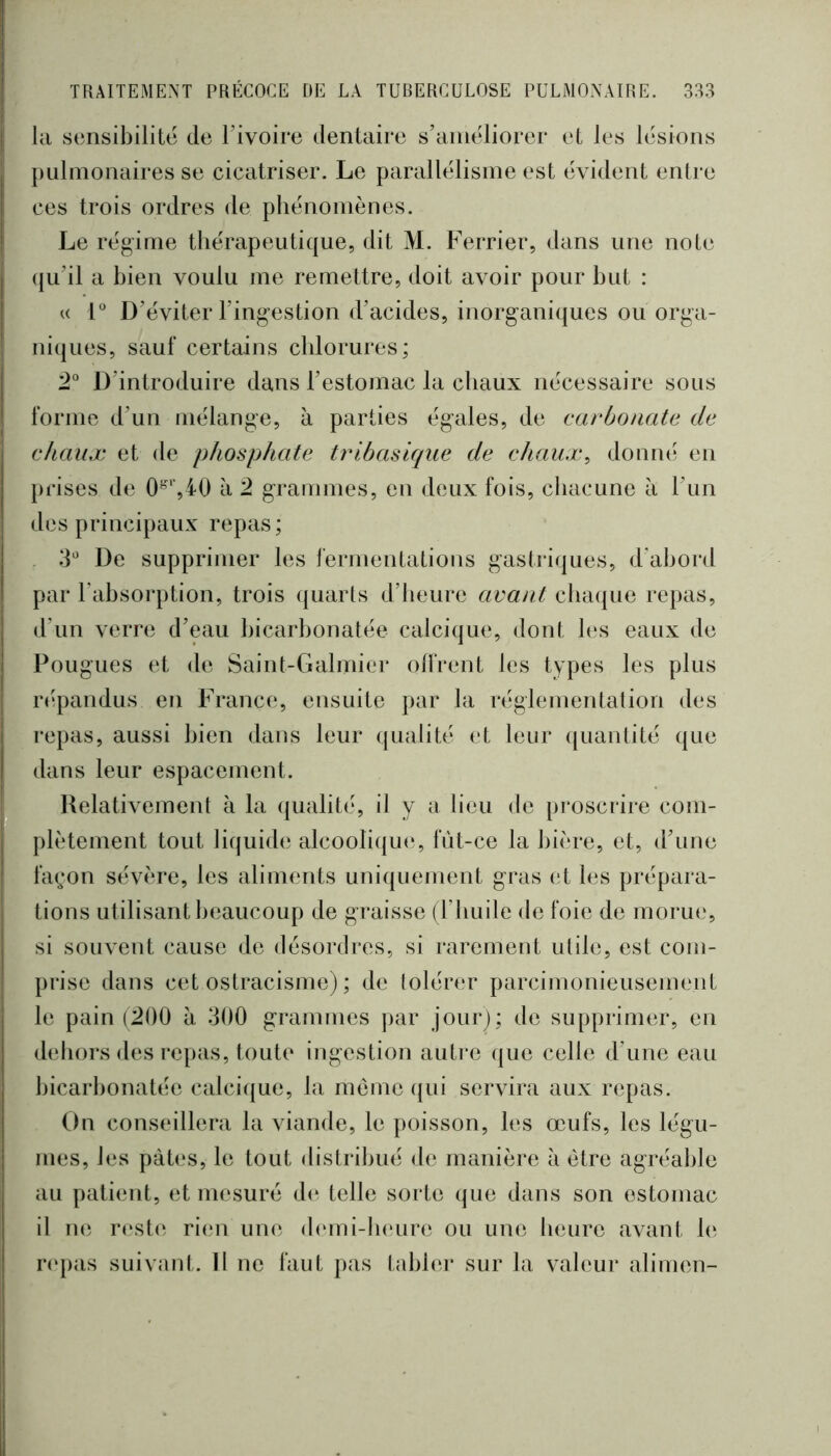 la sensibilité de Tivoire dentaire s’améliorer et les lésions pulmonaires se cicatriser. Le parallélisme est évident entre ces trois ordres de phénomènes. Le régime thérapeutique, dit M. Ferrier, dans une note qu’il a bien voulu me remettre, doit avoir pour but : U F D’éviter l’ingestion d’acides, inorganiques ou orga- niques, sauf certains chlorures; 2° D’introduire dans l’estomac la chaux nécessaire sous forme d’un mélange, à parties égales, de carbonate de ekaux et de phosphate tribasique de chaux, donné en prises de à 2 grammes, en deux fois, chacune à l’iin des principaux repas ; d' De supprimer les fermentations gastriques, d’abord par l’absorption, trois quarts d’heure avant chaque repas, d’un verre d’eau bicarbonatée calcique, dont les eaux de Fougues et de Saint-Galmier olfrent les types les plus répandus en France, ensuite par la réglementation des repas, aussi bien dans leur qualité et leur ([uantité que dans leur espacement. Relativement à la qualité, il y a lieu de proscrire com- plètement tout liquide alcoolique*, fût-ce la bière, et, d’une fa(;on sévère, les aliments uniquement gras et les prépara- tions utilisant beaucoup de graisse (Tliuile de foie de morue, si souvent cause de désordres, si rarement utile, est com- prise dans cet ostracisme) ; de tolérer parcimonieusement le pain (200 à 300 grammes par jour); de supprimer, en dehors des repas, toute ingestion autre que celle d’une eau bicarbonatée calcique, la môme qui servira aux repas. On conseillera la viande, le poisson, les œufs, les légu- mes, les pâtes, le tout distribué de manière à être agréable au patient, et mesuré d(* telle sorte que dans son estomac il ne r(‘st(^ rien une d('mi-b(*ure ou une heure avant b*- r(‘pas suivent. 11 ne faut pas tablei* sur la valeur alimen-