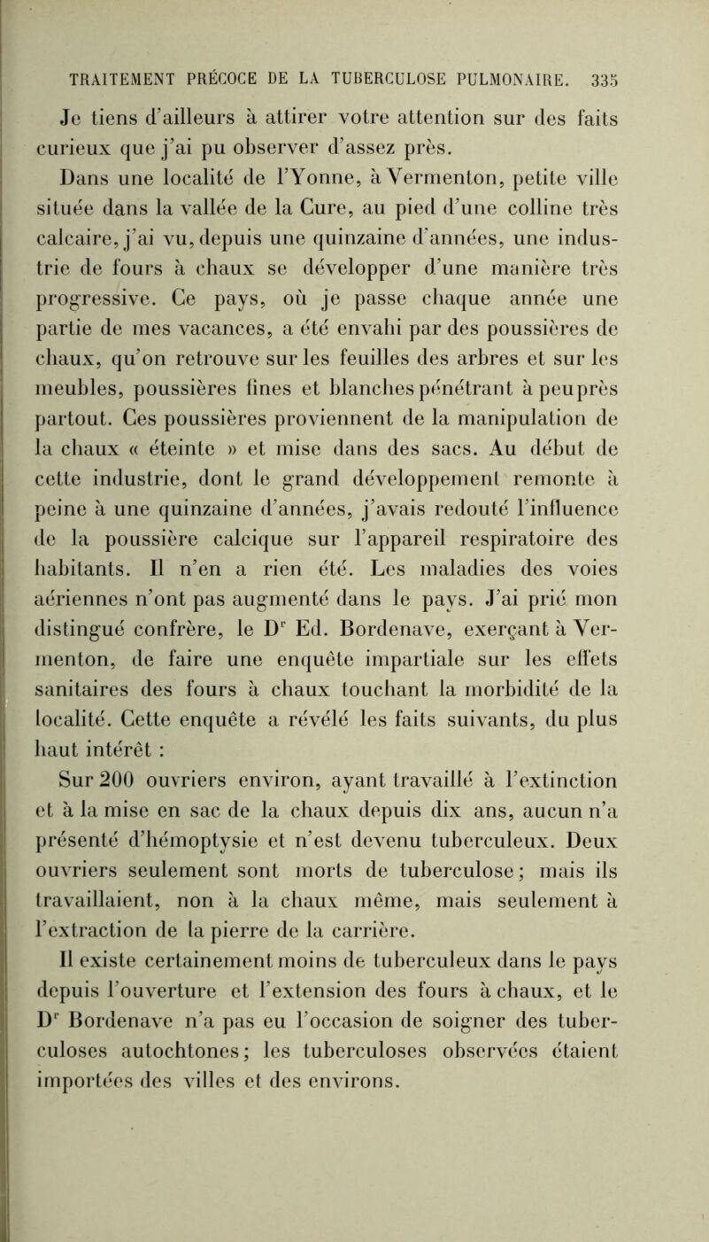 Je tiens d’ailleurs à attirer votre attention sur des faits curieux que j’ai pu observer d’assez près. Dans une localité de l’Yonne, à Vermenton, petite ville située dans la vallée de la Cure, au pied d’une colline très calcaire, j’ai vu, depuis une quinzaine d’années, une indus- trie de fours à chaux se développer d’une manière très progressive. Ce pays, où je passe cliaque année une partie de mes vacances, a été envahi par des poussières de chaux, qu’on retrouve sur les feuilles des arbres et sur les meubles, poussières fines et blanches pénétrant àpeuprès partout. Ces poussières proviennent de la manipulation de la cliaux « éteinte » et mise dans des sacs. Au début de cette industrie, dont le grand développement remonte à peine à une quinzaine d’années, j’avais redouté l’influence de la poussière calcique sur l’appareil respiratoire des habitants. Il n’en a rien été. Les maladies des voies aériennes n’ont pas augmenté dans le pays. J’ai prié mon distingué confrère, le D’' Ed. Bordenave, exerçant à Ver- menton, de faire une enquête impartiale sur les effets sanitaires des fours à chaux touchant la morbidité de la localité. Cette enquête a révélé les faits suivants, du plus haut intérêt : Sur 200 ouvriers environ, ayant travaillé à l’extinction et à la mise en sac de la chaux depuis dix ans, aucun n’a présenté d’hémoptysie et n’est devenu tuberculeux. Deux ouvriers seulement sont morts de tuberculose; mais ils travaillaient, non à la chaux même, mais seulement à l’extraction de la pierre de la carrière. Il existe certainement moins de tuberculeux dans le pays depuis l’ouverture et l’extension des fours à chaux, et le D Bordenave n’a pas eu l’occasion de soigner des tuber- culoses autochtones; les tuberculoses observées étaient importées des villes et des environs.