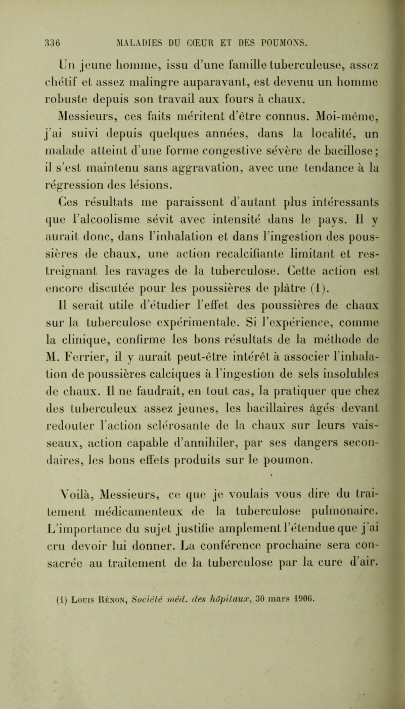 LU jeune lioiiime, issu d’une famille tuberculeuse, assez chétif et assez malingre auparavant, est devenu un homme robuste depuis son travail aux fours à chaux. Messieurs, ces faits méritent d’être connus. Moi-même, j’ai suivi depuis quelques années, dans la localité, un malade atteint d’une forme congestive sévère de bacillose; il s’est maintenu sans aggravation, avec une tendance à la régression des lésions. Ces résultats me paraissent d’autant plus intéressants que l’alcoolisme sévit avec intensité dans le pays. 11 y aurait donc, dans l’inhalation et dans l’ingestion des pous- sières de chaux, une action recalcifiante limitant et res- treignant les ravages de la tuberculose. Cette action est encore discutée pour les poussières de plâtre fl). 11 serait utile d’étudier l’effet des poussières de chaux sur la tuberculose expérimentale. Si l’expérience, comme la clinique, confirme les bons résultats de la métiiode de 31. Ferrier, il y aurait peut-être intérêt à associer l’inhala- tion de poussières calciques à l’ingestion de sels insolubles de chaux. 11 ne faudrait, en tout cas, la pratiquer que chez des tuberculeux assez jeunes, les bacillaires âgés devant redouter l’action sclérosante de la chaux sur leurs vais- seaux, action capable d’annihiler, par ses dangers secon- daires, les bons effets produits sur le poumon. Voilà, 31essieurs, ce que je voulais vous dire du trai- tement médicamenteux de la tuberculose pulmonaire. L’importance du sujet justifie amplement l’étendue que j’ai cru devoir lui donner. La conférenc(‘ prochaine sera con- sacrée au traitement de la tuberculose par la cure d’air.