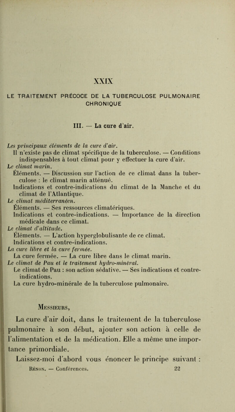 XXIX - LE TRAITEMENT PRÉCOCE DE LA TUBERCULOSE PULMONAIRE CHRONIQUE r . % III. — La cure d’air. S Les principaux éléments de la cure d'air. - Il n’existe pas de climat spécifique de la tuberculose. — Conditions f indispensables à tout climat pour y effectuer la cure d’air. Le climat marin. ^ Éléments. — Discussion sur l’action de ce climat dans la tuber- ' culose : le climat marin atténué. Indications et contre-indications du climat de la Manche et du , climat de l’Atlantique. [ Le climat méditerranéen. ; Éléments. — Ses ressources climatériques. Indications et contre-indications. — Importance de la direction médicale dans ce climat. Le climat d'altitude. , Éléments. — L’action hyperglobulisante de ce climat. : Indications et contre-indications. “La cure libre et la cure fermée. La cure fermée. — La cure libre dans le climat marin. Le climat de Pau et le traitement hydro-minéral. Le climat de Pau : son action sédative. — Ses indications et contre- indications. La cure hydro-minérale de la tuberculose pulmonaire. Messieurs, La cure d’air doit, dans le traitement de la tuberculose pulmonaire à son début, ajouter son action à celle de l’alimentation et de la médication. Elle a même une impor- tance primordiale. Laissez-moi d’abord vous énoncer le principe suivant : Rênon. — Conférences. 22
