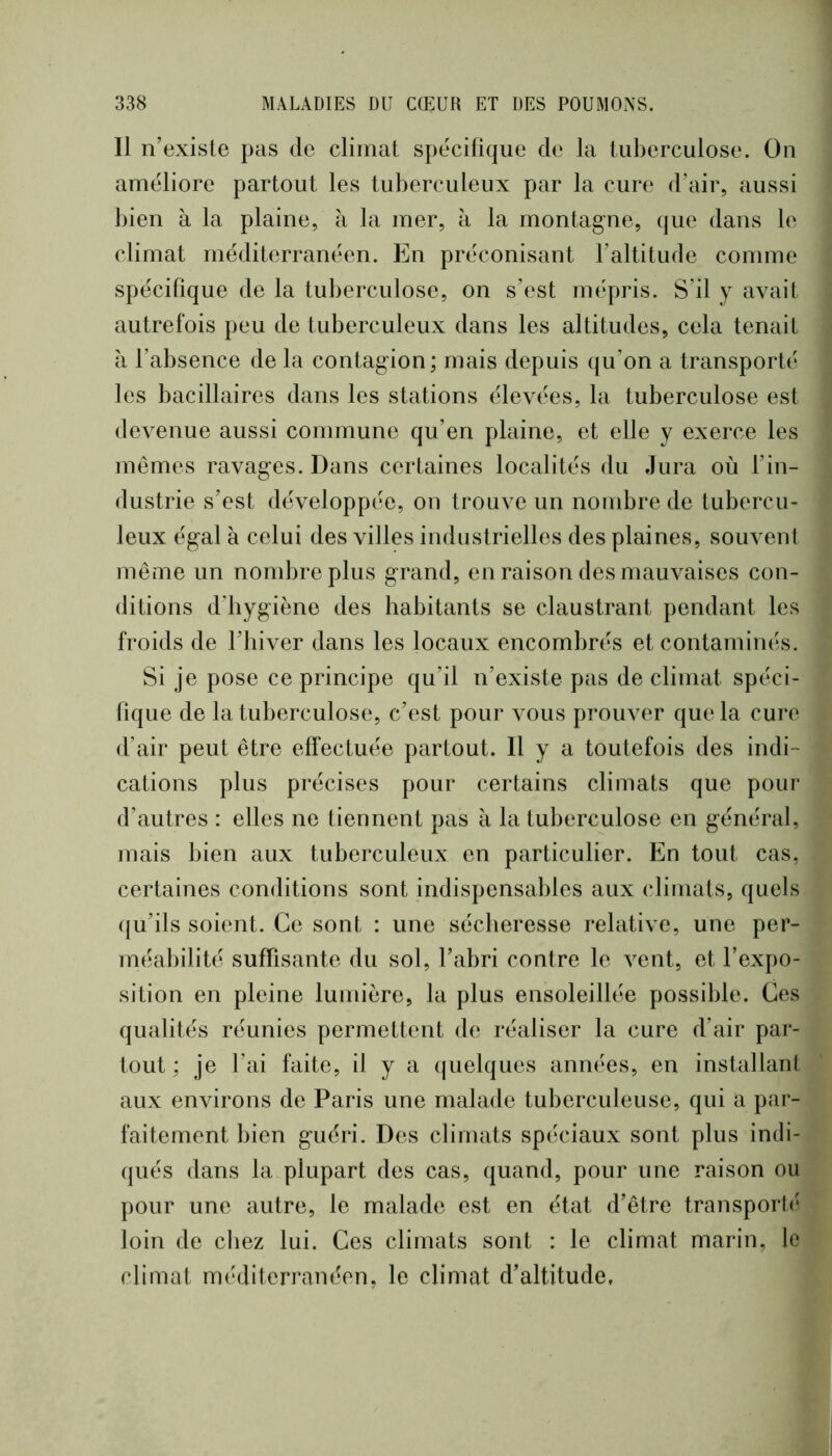 Il n’exisle pas de climat spécifique de la tuberculose. Ou améliore partout les tuberculeux par la cure d’air, aussi bien à la plaine, à la mer, à la montagne, (jue dans le climat méditerranéen. En préconisant l’altitude comme spécifique de la tuberculose, on s’est mépris. S’il y avait autrefois peu de tuberculeux dans les altitudes, cela tenait à l’absence de la contagion; mais depuis ([u’on a transporté les bacillaires dans les stations élevées, la tuberculose est devenue aussi commune qu’en plaine, et elle y exerce les mêmes ravages. Dans certaines localités du Jura où l’in- dustrie s’est développée, on trouve un nombre de tubercu- leux égal à celui des villes industrielles des plaines, souvent même un nombre plus grand, en raison des mauvaises con- ditions d’bygiène des habitants se claustrant pendant les froids de l’iiiver dans les locaux encombrés et contaminés. Si je pose ce principe qu’il n’existe pas de climat spéci- fique de la tuberculose, c’est pour vous prouver que la cure d’air peut être effectuée partout. H y a toutefois des indi- cations plus précises pour certains climats que pour d’autres : elles ne tiennent pas à la tuberculose en général, mais bien aux tuberculeux en particulier. En tout cas, certaines conditions sont indispensables aux climats, quels ({u’ils soient. Ce sont : une sécheresse relative, une per- méabilité suffisante du sol, l’abri contre le vent, et l’expo- sition en pleine lumière, la plus ensoleillée possible. Ces qualités réunies permettent de réaliser la cure d’air par- tout ; je l’ai faite, il y a ((uelques années, en installant aux environs de Paris une malade tuberculeuse, qui a par- faitement bien guéri. Des climats spéciaux sont plus indi- qués dans la plupart des cas, quand, pour une raison ou pour une autre, le malade est en état d’être transporlé loin de chez lui. Ces climats sont : le climat marin, le climat méditerranéen, le climat d’altitude.