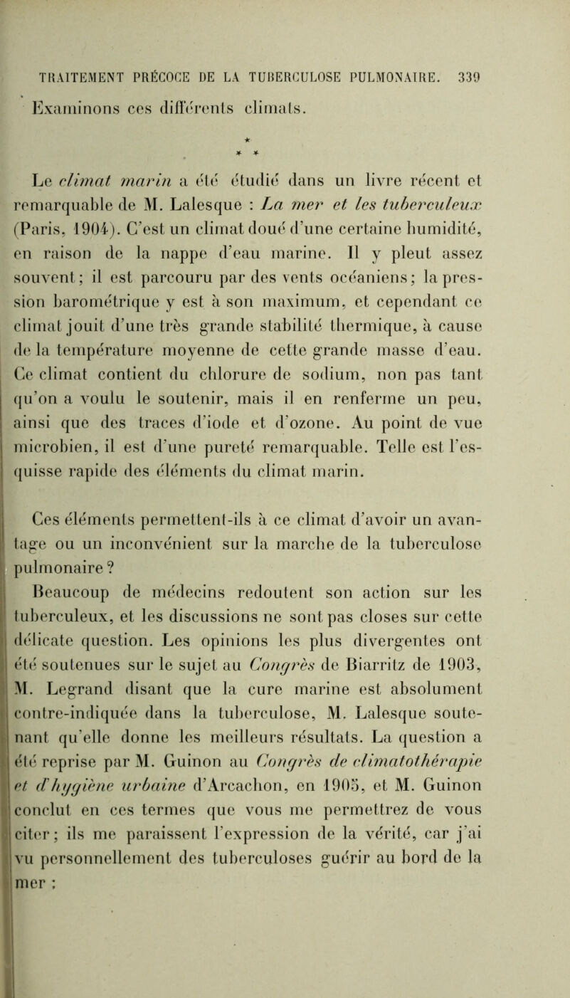 Examinons ces clilîérenLs climats. Le climat marin a été étudié dans un livre récent et remarquable de M. Laies que : La mer et les tuberculeux (Paris, 1904). C’est un climat doué d’une certaine humidité, en raison de la nappe d’eau marine. Il y pleut assez souvent; il est parcouru par des vents océaniens; la pres- sion barométrique y est à son maximum, et cependant ce climat jouit d’une très grande stabilité thermique, à cause de la température moyenne de cette grande masse d’eau. Ce climat contient du chlorure de sodium, non pas tant qu’on a voulu le soutenir, mais il en renferme un peu, ainsi que des traces d’iode et d’ozone. Au point de vue microbien, il est d’une pureté remarquable. Telle est l’es- ((uisse rapide des éléments du climat marin. Ces éléments permettent-ils à ce climat d’axmir un avan- i tage ou un inconvénient sur la marche de la tuberculose , pulmonaire? il Beaucoup de médecins redoutent son action sur les P tuberculeux, et les discussions ne sont pas closes sur cette Jj délicate question. Les opinions les plus divergentes ont )| été soutenues sur le sujet au Congrès de Biarritz de 1903, î| M. Legrand disant que la cure marine est absolument J contre-indiquée dans la tuberculose, M. Lalesque soute- nant qu’elle donne les meilleurs résultats. La question a été reprise par M. Guinon au Congrès de elimatothérapie et d'hggiène urbaine d’iVrcaclion, en 1903, et M. Guinon (f conclut en ces ternies que vous me permettrez de vous I citer; ils me paraissent l’expression de la vérité, car j’ai i vu personnellement des tuberculoses guérir au bord de la I mer :